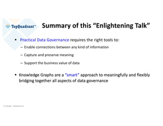 © Copyright TopQuadrant Inc.
Summary of this “Enlightening Talk”
§ Practical Data Governance requires the right tools to:
– Enable connections between any kind of information
– Capture and preserve meaning
– Support the business value of data
§ Knowledge Graphs are a “smart” approach to meaningfully and flexibly
bridging together all aspects of data governance
 