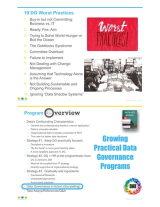 10 DG Worst Practices
1. Buy-in but not Committing:
Business vs. IT
2. Ready, Fire, Aim
3. Trying to Solve World Hunger or
Boil the Ocean
4. The Goldilocks Syndrome
5. Committee Overload
6. Failure to Implement
7. Not Dealing with Change
Management
8. Assuming that Technology Alone
is the Answer
9. Not Building Sustainable and
Ongoing Processes
10. Ignoring “Data Shadow Systems”
© Copyright 2021 by Peter Aiken Slide # 71
https://plusanythingawesome.com
https://youtu.be/9E3hm6q3OuA
72
© Copyright 2021 by Peter Aiken Slide #
https://plusanythingawesome.com
Program
Growing
Practical Data
Governance
Programs
• Data's Confounding Characteristics
– General low understanding leads to uneven application
– Data is uniquely-valuable
– Organizational data is largely comprised of ROT
– The case for better data decisions
• Strategy #1: Keep DG practically focused
– Discipline is immature
– "By the book" is not a good starting place
– A more targeted approach to DG
• Strategy #2: DG = HR at the programmatic level
– DG is central to DM
– Must be de-coupled from IT strategy
– Directly supportive of organizational strategy
• Strategy #3: Gradually add ingredients
– Frameworks/Stewards
– Checklists/Approaches
– Avoid worst practices
• Data Governance in Action (Storytelling)
• Take Aways/References/Q&A
 