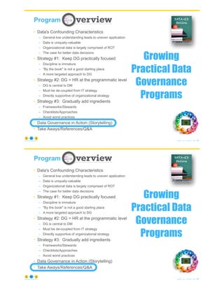 83
© Copyright 2021 by Peter Aiken Slide #
https://plusanythingawesome.com
Program
Growing
Practical Data
Governance
Programs
• Data's Confounding Characteristics
– General low understanding leads to uneven application
– Data is uniquely-valuable
– Organizational data is largely comprised of ROT
– The case for better data decisions
• Strategy #1: Keep DG practically focused
– Discipline is immature
– "By the book" is not a good starting place
– A more targeted approach to DG
• Strategy #2: DG = HR at the programmatic level
– DG is central to DM
– Must be de-coupled from IT strategy
– Directly supportive of organizational strategy
• Strategy #3: Gradually add ingredients
– Frameworks/Stewards
– Checklists/Approaches
– Avoid worst practices
• Data Governance in Action (Storytelling)
• Take Aways/References/Q&A
84
© Copyright 2021 by Peter Aiken Slide #
https://plusanythingawesome.com
Program
Growing
Practical Data
Governance
Programs
• Data's Confounding Characteristics
– General low understanding leads to uneven application
– Data is uniquely-valuable
– Organizational data is largely comprised of ROT
– The case for better data decisions
• Strategy #1: Keep DG practically focused
– Discipline is immature
– "By the book" is not a good starting place
– A more targeted approach to DG
• Strategy #2: DG = HR at the programmatic level
– DG is central to DM
– Must be de-coupled from IT strategy
– Directly supportive of organizational strategy
• Strategy #3: Gradually add ingredients
– Frameworks/Stewards
– Checklists/Approaches
– Avoid worst practices
• Data Governance in Action (Storytelling)
• Take Aways/References/Q&A
 