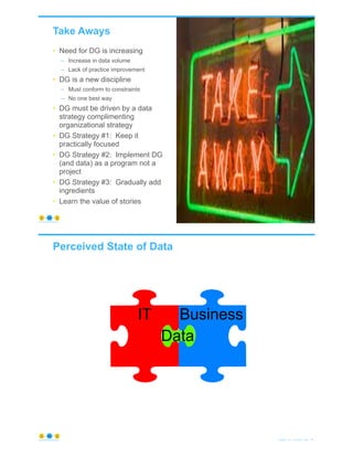 Take Aways
• Need for DG is increasing
– Increase in data volume
– Lack of practice improvement
• DG is a new discipline
– Must conform to constraints
– No one best way
• DG must be driven by a data
strategy complimenting
organizational strategy
• DG Strategy #1: Keep it
practically focused
• DG Strategy #2: Implement DG
(and data) as a program not a
project
• DG Strategy #3: Gradually add
ingredients
• Learn the value of stories
© Copyright 2021 by Peter Aiken Slide # 85
https://plusanythingawesome.com
IT Business
Data
Perceived State of Data
© Copyright 2021 by Peter Aiken Slide # 86
https://plusanythingawesome.com
 