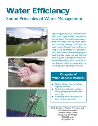 Water Efficiency
Sound Principles of Water Management

                                  Optimizing facility water use means more
                                  than conducting an in-plant study and pre-
                                  paring a report. Water efficiency measures
                                  must be viewed holistically within a busi-
                                  ness’ strategic planning. Firms that use
                                  water more efficiently now will have a
                                  competitive advantage over companies
                                  that choose to wait. A successful program
                                  must prioritize needs, set well-informed
                                  goals, establish current performance mini-
                                  mums and carefully plan a course for ac-
                                  tion. Consider these principles when es-
                                  tablishing water efficiency initiatives.


                                       Categories of
                                  Water Efficiency Measures
   for Commercial, Industrial
                                       Reducing losses (e.g., fixing leak-
   and Institutional Facilities        ing hose nozzles)
                                       Reducing overall water use (e.g.,
                                       shutting off process water when
                                       not in use)
                                       Employing water reuse practices
                                       (e.g., reusing washwater)



                                  N.C. Division of Pollution Prevention and
                                         Environmental Assistance
                                         1639 Mail Service Center
                                         Raleigh, NC 27699-1639
                                               (919) 715-6500
                                               (800) 763-0136
 