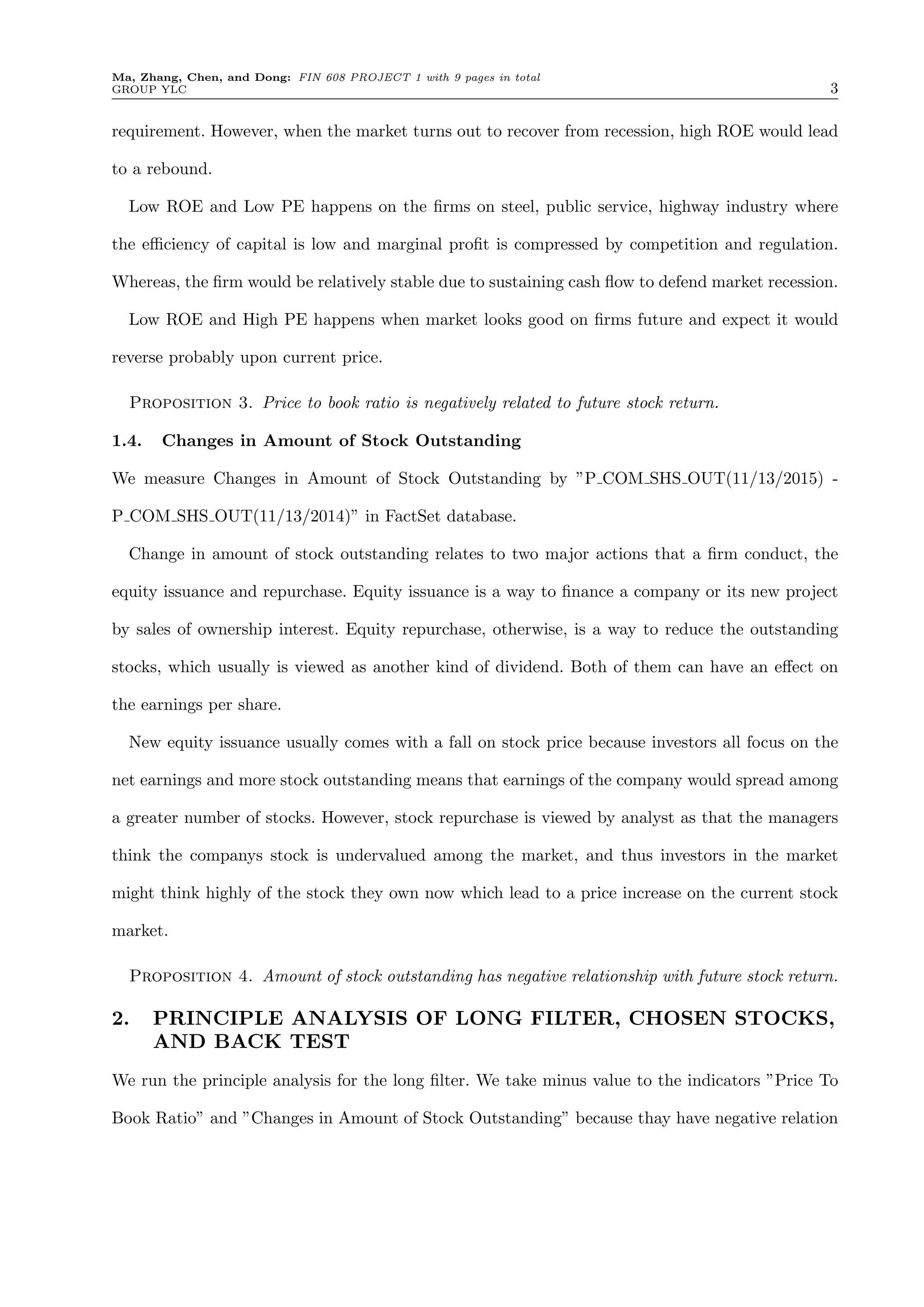 Ma, Zhang, Chen, and Dong: FIN 608 PROJECT 1 with 9 pages in total
GROUP YLC 3
requirement. However, when the market turns out to recover from recession, high ROE would lead
to a rebound.
Low ROE and Low PE happens on the ﬁrms on steel, public service, highway industry where
the e ciency of capital is low and marginal proﬁt is compressed by competition and regulation.
Whereas, the ﬁrm would be relatively stable due to sustaining cash ﬂow to defend market recession.
Low ROE and High PE happens when market looks good on ﬁrms future and expect it would
reverse probably upon current price.
Proposition 3. Price to book ratio is negatively related to future stock return.
1.4. Changes in Amount of Stock Outstanding
We measure Changes in Amount of Stock Outstanding by ”P COM SHS OUT(11/13/2015) -
P COM SHS OUT(11/13/2014)” in FactSet database.
Change in amount of stock outstanding relates to two major actions that a ﬁrm conduct, the
equity issuance and repurchase. Equity issuance is a way to ﬁnance a company or its new project
by sales of ownership interest. Equity repurchase, otherwise, is a way to reduce the outstanding
stocks, which usually is viewed as another kind of dividend. Both of them can have an e↵ect on
the earnings per share.
New equity issuance usually comes with a fall on stock price because investors all focus on the
net earnings and more stock outstanding means that earnings of the company would spread among
a greater number of stocks. However, stock repurchase is viewed by analyst as that the managers
think the companys stock is undervalued among the market, and thus investors in the market
might think highly of the stock they own now which lead to a price increase on the current stock
market.
Proposition 4. Amount of stock outstanding has negative relationship with future stock return.
2. PRINCIPLE ANALYSIS OF LONG FILTER, CHOSEN STOCKS,
AND BACK TEST
We run the principle analysis for the long ﬁlter. We take minus value to the indicators ”Price To
Book Ratio” and ”Changes in Amount of Stock Outstanding” because thay have negative relation
 