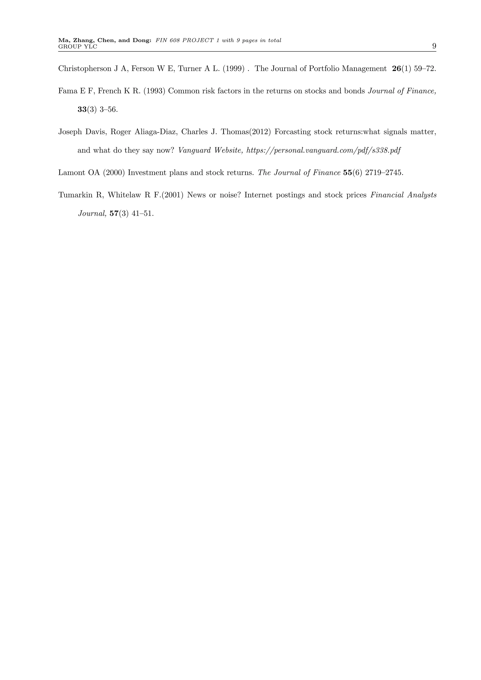 Ma, Zhang, Chen, and Dong: FIN 608 PROJECT 1 with 9 pages in total
GROUP YLC 9
Christopherson J A, Ferson W E, Turner A L. (1999) . The Journal of Portfolio Management 26(1) 59–72.
Fama E F, French K R. (1993) Common risk factors in the returns on stocks and bonds Journal of Finance,
33(3) 3–56.
Joseph Davis, Roger Aliaga-Diaz, Charles J. Thomas(2012) Forcasting stock returns:what signals matter,
and what do they say now? Vanguard Website, https://personal.vanguard.com/pdf/s338.pdf
Lamont OA (2000) Investment plans and stock returns. The Journal of Finance 55(6) 2719–2745.
Tumarkin R, Whitelaw R F.(2001) News or noise? Internet postings and stock prices Financial Analysts
Journal, 57(3) 41–51.
 