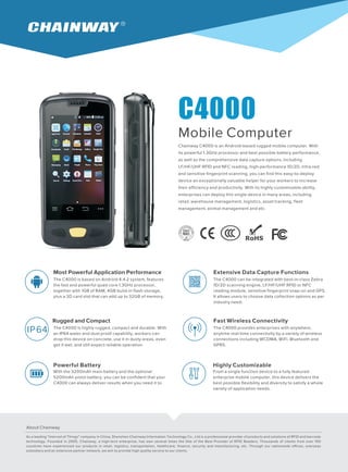 C4000
Mobile Computer
Chainway C4000 is an Android-based rugged mobile computer. With
its powerful 1.3GHz processor and best possible battery performance,
as well as the comprehensive data capture options, including
LF/HF/UHF RFID and NFC reading, high-performance 1D/2D, infra-red
and sensitive fingerprint scanning, you can find this easy-to-deploy
device an exceptionally valuable helper for your workers to increase
their efficiency and productivity. With its highly customizable ability,
enterprises can deploy this single device in many areas, including
retail, warehouse management, logistics, asset tracking, fleet
management, animal management and etc.
Most Powerful Application Performance
The C4000 is based on Android 4.4.2 system, features
the fast and powerful quad core 1.3GHz processor,
together with 1GB of RAM, 4GB build-in flash storage,
plus a SD card slot that can add up to 32GB of memory.
Extensive Data Capture Functions
The C4000 can be integrated with best-in-class
1D/2D scanning engine, LF/HF/UHF RFID or NFC
reading module, sensitive fingerprint snap-on and GPS.
It allows users to choose data collection options as per
industry need.
Zebra
Rugged and Compact
The C4000 is highly rugged, compact and durable. With
an IP64 water and dust proof capability, workers can
drop this device on concrete, use it in dusty areas, even
get it wet, and still expect reliable operation.
Fast Wireless Connectivity
The C4000 provides enterprises with anywhere,
anytime real-time connectivity by a variety of wireless
connections including WCDMA, WiFi, Bluetooth and
GPRS.
Powerful Battery
With the 3200mAh main battery and the optional
5200mAh pistol battery, you can be confident that your
C4000 can always deliver results when you need it to.
Highly Customizable
From a single function device to a fully featured
enterprise mobile computer, this device delivers the
best possible flexibility and diversity to satisfy a whole
variety of application needs.
About Chainway
IP64
As a leading "Internet of Things" company in China, Shenzhen Chainway Information Technology Co., Ltd is a professional provider of products and solutions of RFID and barcode
technology. Founded in 2005, Chainway, a high-tech enterprise, has won several times the title of the Best Provider of RFID Readers. Thousands of clients from over 100
countries have experienced our products in retail, logistics, transportation, healthcare, finance, security and manufacturing, etc. Through our nationwide offices, overseas
subsidiary and an extensive partner network, we aim to provide high quality service to our clients.
 