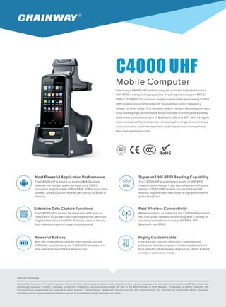 C4000 UHF
Mobile Computer
Chainway’s C4000UHF mobile computer provides high performance
UHF RFID reading/writing capability. It is designed to support EPC C1
GEN2 / ISO18000-6C protocol, and equipped with class leading R2000
UHF module or cost-effective UHF module that covers frequency
ranges for most areas. This versatile device can also be configured with
class leading high performance 1D/2D barcode scanning and a variety
of wireless connections such as Bluetooth, 3G, and WiFi. With its highly
customizable ability, enterprises can deploy this single device in many
areas, including asset management, retail, warehouse management,
fleet management and etc.
Most Powerful Application Performance
The C4000UHF is based on Android 4.4.2 system,
features the fast and powerful quad core 1.3GHz
processor, together with 1GB of RAM, 4GB build-in flash
storage, plus a SD card slot that can add up to 32GB of
memory.
Superior UHF RFID Reading Capability
The C4000UHF provides new levels of UHF RFID
reading performance. It can be configured with class-
leading R2000 UHF module or cost-effctive UHF
module, together with two kinds of high performance
antenna options.
Extensive Data Capture Functions
The C4000UHF can also be integrated with best-in-
class Zebra 1D/2D barcode scanning engine, sensitive
fingerprint snap-on and GPS. It allows users to choose
data collection options as per industry need.
Fast Wireless Connectivity
Whether indoors or outdoors, the C4000UHF provides
fast and stable network connectivity with a variety of
wireless connections including WCDMA, WiFi,
Bluetooth and GPRS.
Powerful Battery
With the embedded 3200mAh main battery and the
5200mAh pistol battery, the C4000UHF enables non-
stop operation over the full working day.
Highly Customizable
From a single function device to a fully featured
enterprise mobile computer, this device delivers the
best possible flexibility and diversity to satisfy a whole
variety of application needs.
About Chainway
As a leading "Internet of Things" company in China, Shenzhen Chainway Information Technology Co., Ltd is a professional provider of products and solutions of RFID and barcode
technology. Founded in 2005, Chainway, a high-tech enterprise, has won several times the title of the Best Provider of RFID Readers. Thousands of clients from over 100
countries have experienced our products in retail, logistics, transportation, healthcare, finance, security and manufacturing, etc. Through our nationwide offices, overseas
subsidiary and an extensive partner network, we aim to provide high quality service to our clients.
 