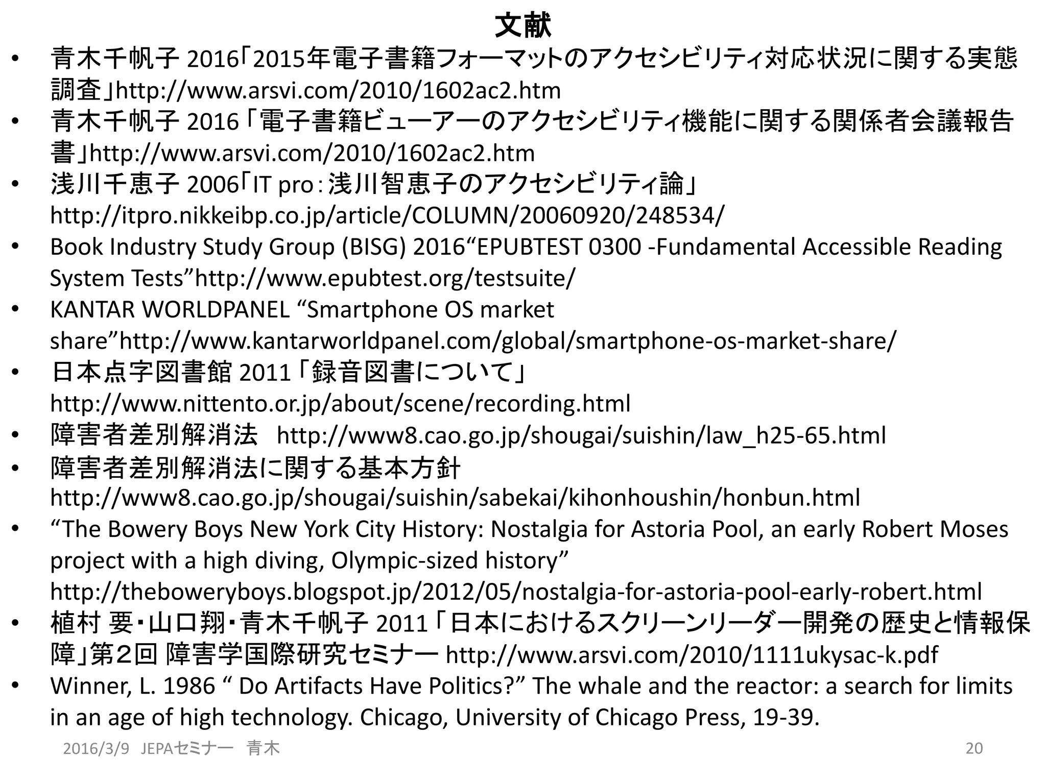 文献
• 青木千帆子 2016「2015年電子書籍フォーマットのアクセシビリティ対応状況に関する実態
調査」http://www.arsvi.com/2010/1602ac2.htm
• 青木千帆子 2016 「電子書籍ビューアーのアクセシビリティ機能に関する関係者会議報告
書」http://www.arsvi.com/2010/1602ac2.htm
• 浅川千恵子 2006「IT pro：浅川智恵子のアクセシビリティ論」
http://itpro.nikkeibp.co.jp/article/COLUMN/20060920/248534/
• Book Industry Study Group (BISG) 2016“EPUBTEST 0300 -Fundamental Accessible Reading
System Tests”http://www.epubtest.org/testsuite/
• KANTAR WORLDPANEL “Smartphone OS market
share”http://www.kantarworldpanel.com/global/smartphone-os-market-share/
• 日本点字図書館 2011 「録音図書について」
http://www.nittento.or.jp/about/scene/recording.html
• 障害者差別解消法 http://www8.cao.go.jp/shougai/suishin/law_h25-65.html
• 障害者差別解消法に関する基本方針
http://www8.cao.go.jp/shougai/suishin/sabekai/kihonhoushin/honbun.html
• “The Bowery Boys New York City History: Nostalgia for Astoria Pool, an early Robert Moses
project with a high diving, Olympic-sized history”
http://theboweryboys.blogspot.jp/2012/05/nostalgia-for-astoria-pool-early-robert.html
• 植村 要・山口翔・青木千帆子 2011 「日本におけるスクリーンリーダー開発の歴史と情報保
障」第２回 障害学国際研究セミナー http://www.arsvi.com/2010/1111ukysac-k.pdf
• Winner, L. 1986 “ Do Artifacts Have Politics?” The whale and the reactor: a search for limits
in an age of high technology. Chicago, University of Chicago Press, 19-39.
202016/3/9 JEPAセミナー 青木
 
