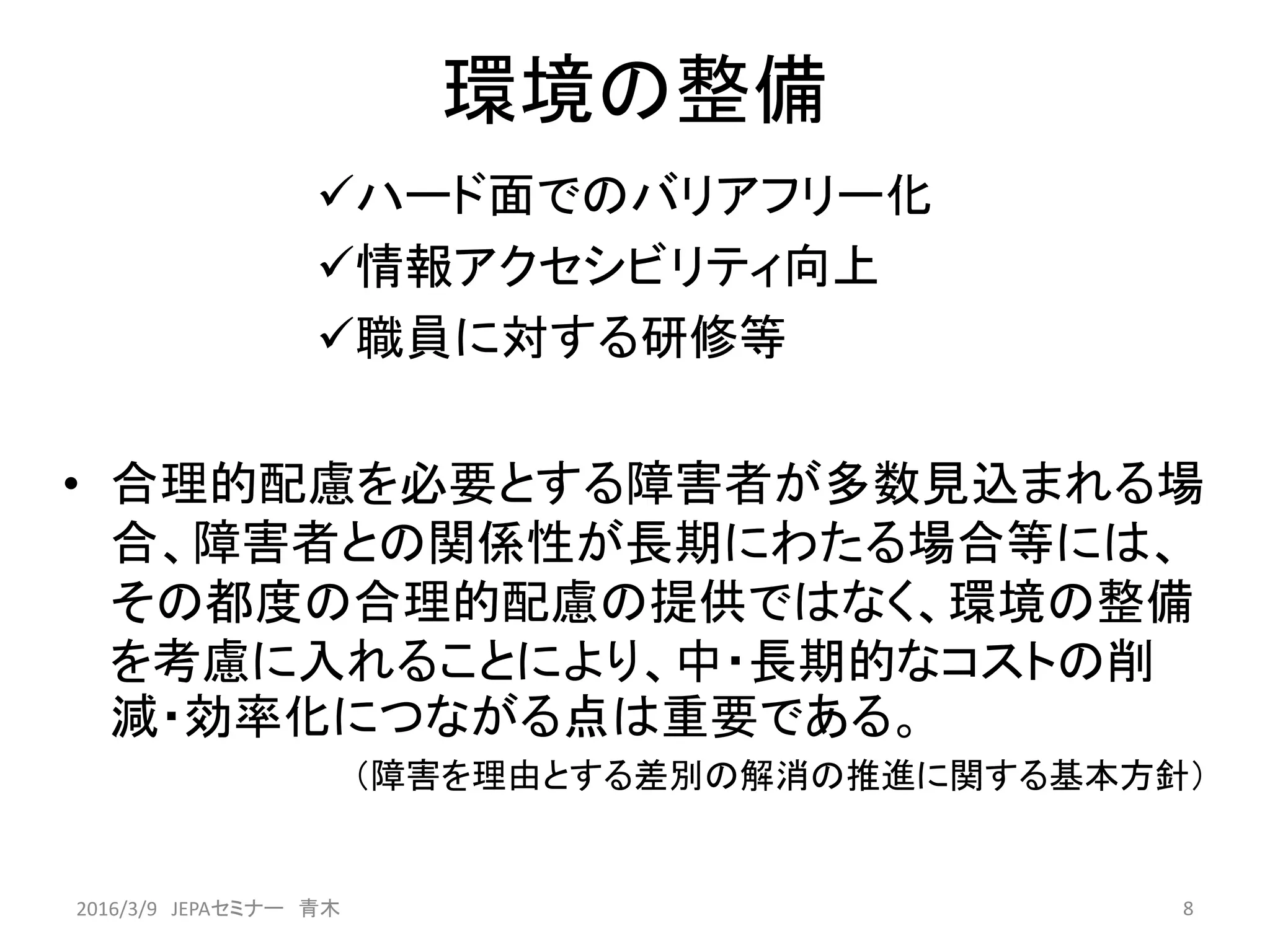 環境の整備
ハード面でのバリアフリー化
情報アクセシビリティ向上
職員に対する研修等
• 合理的配慮を必要とする障害者が多数見込まれる場
合、障害者との関係性が長期にわたる場合等には、
その都度の合理的配慮の提供ではなく、環境の整備
を考慮に入れることにより、中・長期的なコストの削
減・効率化につながる点は重要である。
（障害を理由とする差別の解消の推進に関する基本方針）
82016/3/9 JEPAセミナー 青木
 