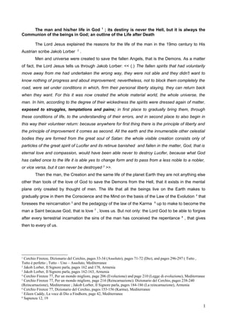 The man and his/her life in God 1
; its destiny is never the Hell, but it is always the
Communion of the beings in God; an outline of the Life after Death
The Lord Jesus explained the reasons for the life of the man in the 19mo century to His
Austrian scribe Jakob Lorber 2
.
Men and universe were created to save the fallen Angels, that is the Demons. As a matter
of fact, the Lord Jesus tells us through Jakob Lorber: << (.) The fallen spirits that had voluntarily
move away from me had undertaken the wrong way, they were not able and they didn't want to
know nothing of progress and about improvement; nevertheless, not to block them completely the
road, were set under conditions in which, firm their personal liberty staying, they can return back
when they want. For this it was now created the whole material world, the whole universe, the
man. In him, according to the degree of their wickedness the spirits were dressed again of matter,
exposed to struggles, temptations and pains; in first place to gradually bring them, through
these conditions of life, to the understanding of their errors, and in second place to also begin in
this way their volunteer return: because anywhere for first thing there is the principle of liberty and
the principle of improvement it comes as second. All the earth and the innumerable other celestial
bodies they are formed from the great soul of Satan: the whole visible creation consists only of
particles of the great spirit of Lucifer and its retinue banished and fallen in the matter, God, that is
eternal love and compassion, would have been able never to destroy Lucifer, because what God
has called once to the life it is able yes to change form and to pass from a less noble to a nobler,
or vice versa, but it can never be destroyed 3
>>.
Then the man, the Creation and the same life of the planet Earth they are not anything else
other than tools of the love of God to save the Demons from the Hell, that it exists in the mental
plane only created by thought of men. The life that all the beings live on the Earth makes to
gradually grow in them the Conscience and the Mind on the basis of the Law of the Evolution 4
that
foresees the reincarnation 5
and the pedagogy of the law of the Karma 6
up to make to become the
man a Saint because God, that is love 7
, loves us. But not only: the Lord God to be able to forgive
after every terrestrial incarnation the sins of the man has conceived the repentance 8
, that gives
then to every of us.
1
Cerchio Firenze, Dizionario del Cerchio, pages 33-34 (Assoluto), pages 71-72 (Dio), and pages 296-297 ( Tutto ,
Tutto è perfetto ; Tutto – Uno – Assoluto, Mediterranee
2
Jakob Lorber, Il Signore parla, pages 162 and 178, Armenia
3
Jakob Lorber, Il Signore parla, pages 162-163, Armenia
4
Cerchio Firenze 77, Per un mondo migliore, page 206 (Evoluzione) and page 210 (Legge di evoluzione), Mediterranee
5
Cerchio Firenze 77, Per un mondo migliore, page 214 (Reincarnazione); Dizionario del Cerchio, pages 238-240
(Reincarnazione), Mediterranee ; Jakob Lorber, Il Signore parla, pages 184-186 (La reincarnazione), Armenia
6
Cerchio Firenze 77, Dizionario del Cerchio, pages 153-156 (Karma), Mediterranee
7
Eileen Caddy, La voce di Dio a Findhorn, page 42, Mediterranee
8
Sapienza 12, 19
1
 