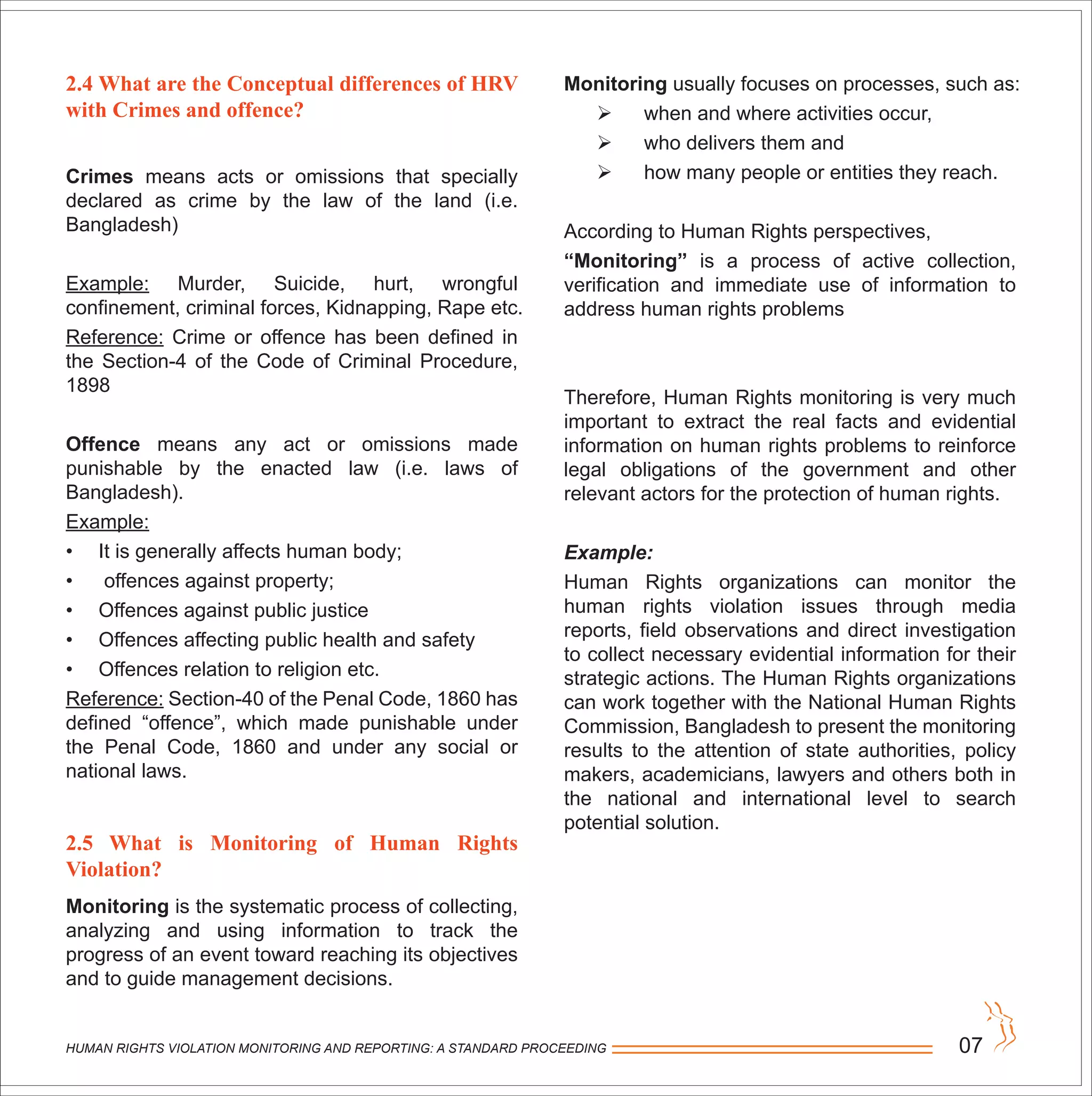HUMAN RIGHTS VIOLATION MONITORING AND REPORTING: A STANDARD PROCEEDING 07
2.4 What are the Conceptual differences of HRV
with Crimes and offence?
Crimes means acts or omissions that specially
declared as crime by the law of the land (i.e.
Bangladesh)
Example: Murder, Suicide, hurt, wrongful
confinement, criminal forces, Kidnapping, Rape etc.
Reference: Crime or offence has been defined in
the Section-4 of the Code of Criminal Procedure,
1898
Offence means any act or omissions made
punishable by the enacted law (i.e. laws of
Bangladesh).
Example:
• It is generally affects human body;
• offences against property;
• Offences against public justice
• Offences affecting public health and safety
• Offences relation to religion etc.
Reference: Section-40 of the Penal Code, 1860 has
defined “offence”, which made punishable under
the Penal Code, 1860 and under any social or
national laws.
2.5 What is Monitoring of Human Rights
Violation?
Monitoring is the systematic process of collecting,
analyzing and using information to track the
progress of an event toward reaching its objectives
and to guide management decisions.
Monitoring usually focuses on processes, such as:
 when and where activities occur,
 who delivers them and
 how many people or entities they reach.
According to Human Rights perspectives,
“Monitoring” is a process of active collection,
verification and immediate use of information to
address human rights problems
Therefore, Human Rights monitoring is very much
important to extract the real facts and evidential
information on human rights problems to reinforce
legal obligations of the government and other
relevant actors for the protection of human rights.
Example:
Human Rights organizations can monitor the
human rights violation issues through media
reports, field observations and direct investigation
to collect necessary evidential information for their
strategic actions. The Human Rights organizations
can work together with the National Human Rights
Commission, Bangladesh to present the monitoring
results to the attention of state authorities, policy
makers, academicians, lawyers and others both in
the national and international level to search
potential solution.
 