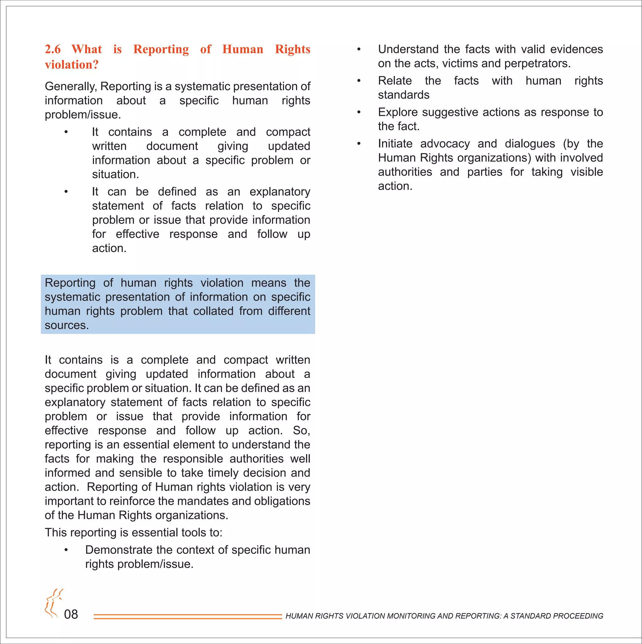 HUMAN RIGHTS VIOLATION MONITORING AND REPORTING: A STANDARD PROCEEDING08
2.6 What is Reporting of Human Rights
violation?
Generally, Reporting is a systematic presentation of
information about a specific human rights
problem/issue.
• It contains a complete and compact
written document giving updated
information about a specific problem or
situation.
• It can be defined as an explanatory
statement of facts relation to specific
problem or issue that provide information
for effective response and follow up
action.
Reporting of human rights violation means the
systematic presentation of information on specific
human rights problem that collated from different
sources.
It contains is a complete and compact written
document giving updated information about a
specific problem or situation. It can be defined as an
explanatory statement of facts relation to specific
problem or issue that provide information for
effective response and follow up action. So,
reporting is an essential element to understand the
facts for making the responsible authorities well
informed and sensible to take timely decision and
action. Reporting of Human rights violation is very
important to reinforce the mandates and obligations
of the Human Rights organizations.
This reporting is essential tools to:
• Demonstrate the context of specific human
rights problem/issue.
• Understand the facts with valid evidences
on the acts, victims and perpetrators.
• Relate the facts with human rights
standards
• Explore suggestive actions as response to
the fact.
• Initiate advocacy and dialogues (by the
Human Rights organizations) with involved
authorities and parties for taking visible
action.
 