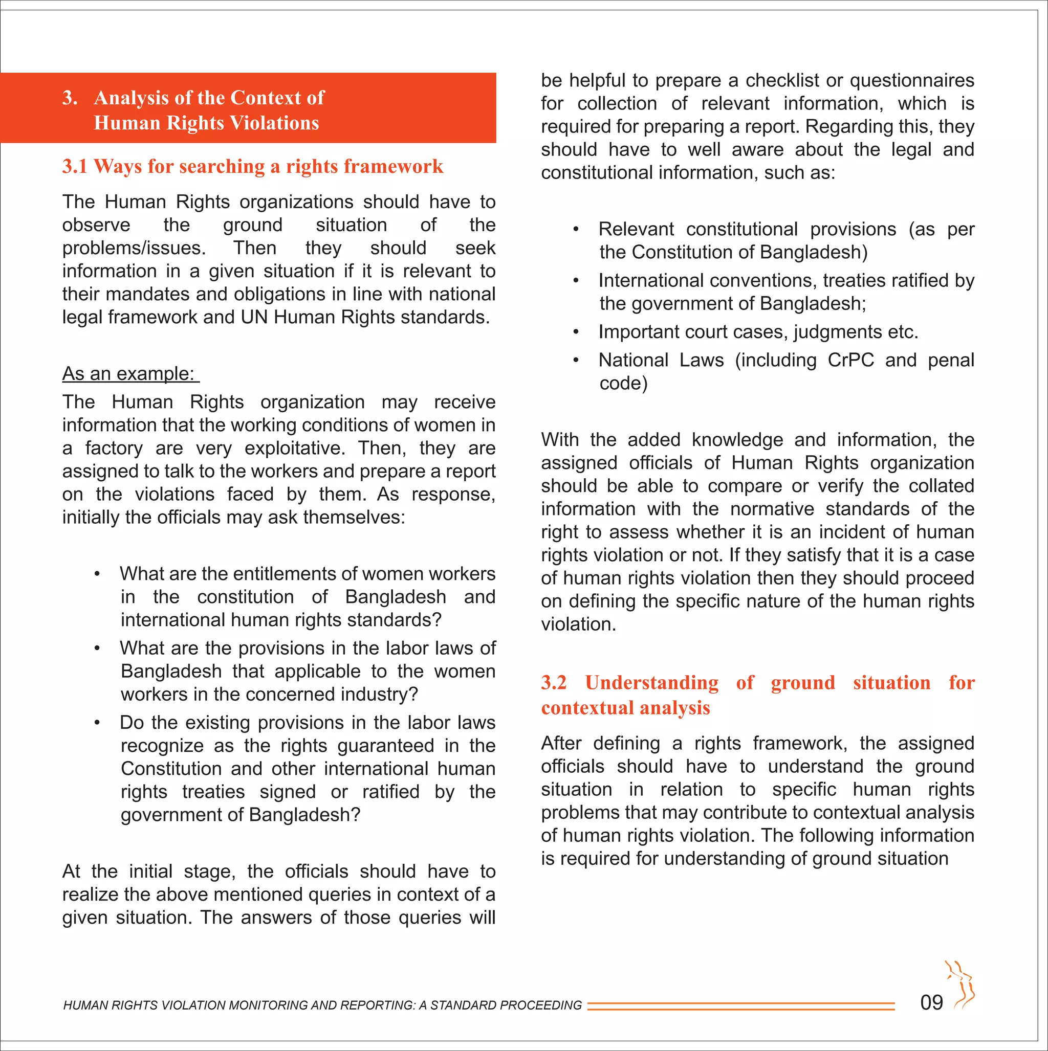 HUMAN RIGHTS VIOLATION MONITORING AND REPORTING: A STANDARD PROCEEDING 09
3.1 Ways for searching a rights framework
The Human Rights organizations should have to
observe the ground situation of the
problems/issues. Then they should seek
information in a given situation if it is relevant to
their mandates and obligations in line with national
legal framework and UN Human Rights standards.
As an example:
The Human Rights organization may receive
information that the working conditions of women in
a factory are very exploitative. Then, they are
assigned to talk to the workers and prepare a report
on the violations faced by them. As response,
initially the officials may ask themselves:
• What are the entitlements of women workers
in the constitution of Bangladesh and
international human rights standards?
• What are the provisions in the labor laws of
Bangladesh that applicable to the women
workers in the concerned industry?
• Do the existing provisions in the labor laws
recognize as the rights guaranteed in the
Constitution and other international human
rights treaties signed or ratified by the
government of Bangladesh?
At the initial stage, the officials should have to
realize the above mentioned queries in context of a
given situation. The answers of those queries will
3. Analysis of the Context of
Human Rights Violations
be helpful to prepare a checklist or questionnaires
for collection of relevant information, which is
required for preparing a report. Regarding this, they
should have to well aware about the legal and
constitutional information, such as:
• Relevant constitutional provisions (as per
the Constitution of Bangladesh)
• International conventions, treaties ratified by
the government of Bangladesh;
• Important court cases, judgments etc.
• National Laws (including CrPC and penal
code)
With the added knowledge and information, the
assigned officials of Human Rights organization
should be able to compare or verify the collated
information with the normative standards of the
right to assess whether it is an incident of human
rights violation or not. If they satisfy that it is a case
of human rights violation then they should proceed
on defining the specific nature of the human rights
violation.
3.2 Understanding of ground situation for
contextual analysis
After defining a rights framework, the assigned
officials should have to understand the ground
situation in relation to specific human rights
problems that may contribute to contextual analysis
of human rights violation. The following information
is required for understanding of ground situation
 