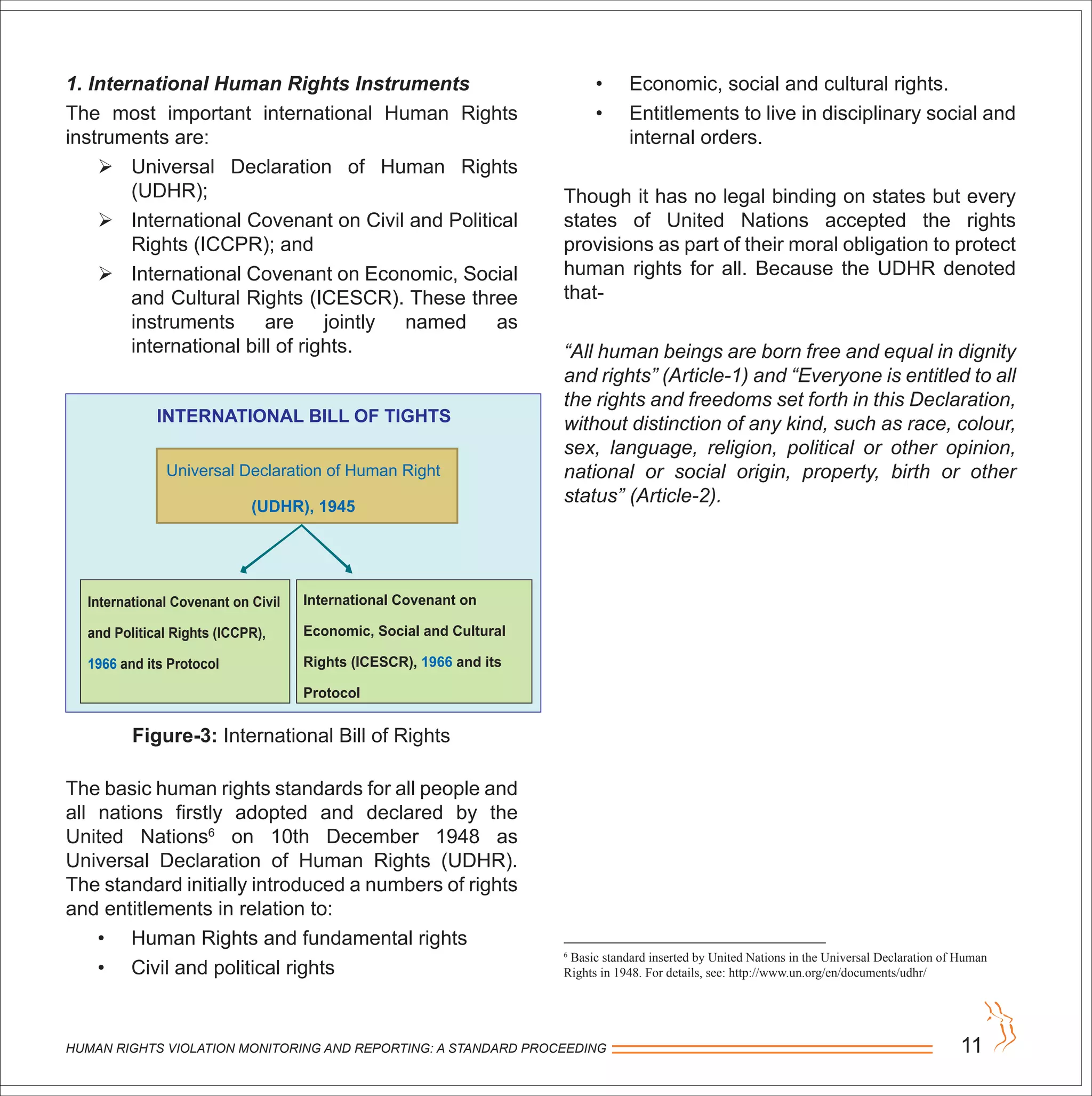 HUMAN RIGHTS VIOLATION MONITORING AND REPORTING: A STANDARD PROCEEDING 11
1. International Human Rights Instruments
The most important international Human Rights
instruments are:
 Universal Declaration of Human Rights
(UDHR);
 International Covenant on Civil and Political
Rights (ICCPR); and
 International Covenant on Economic, Social
and Cultural Rights (ICESCR). These three
instruments are jointly named as
international bill of rights.
The basic human rights standards for all people and
all nations firstly adopted and declared by the
United Nations6
on 10th December 1948 as
Universal Declaration of Human Rights (UDHR).
The standard initially introduced a numbers of rights
and entitlements in relation to:
• Human Rights and fundamental rights
• Civil and political rights
Figure-3: International Bill of Rights
• Economic, social and cultural rights.
• Entitlements to live in disciplinary social and
internal orders.
Though it has no legal binding on states but every
states of United Nations accepted the rights
provisions as part of their moral obligation to protect
human rights for all. Because the UDHR denoted
that-
“All human beings are born free and equal in dignity
and rights” (Article-1) and “Everyone is entitled to all
the rights and freedoms set forth in this Declaration,
without distinction of any kind, such as race, colour,
sex, language, religion, political or other opinion,
national or social origin, property, birth or other
status” (Article-2).
6
Basic standard inserted by United Nations in the Universal Declaration of Human
Rights in 1948. For details, see: http://www.un.org/en/documents/udhr/
INTERNATIONAL BILL OF TIGHTS
Universal Declaration of Human Right
(UDHR), 1945
International Covenant on Civil
and Political Rights (ICCPR),
1966 and its Protocol
International Covenant on
Economic, Social and Cultural
Rights (ICESCR), 1966 and its
Protocol
 