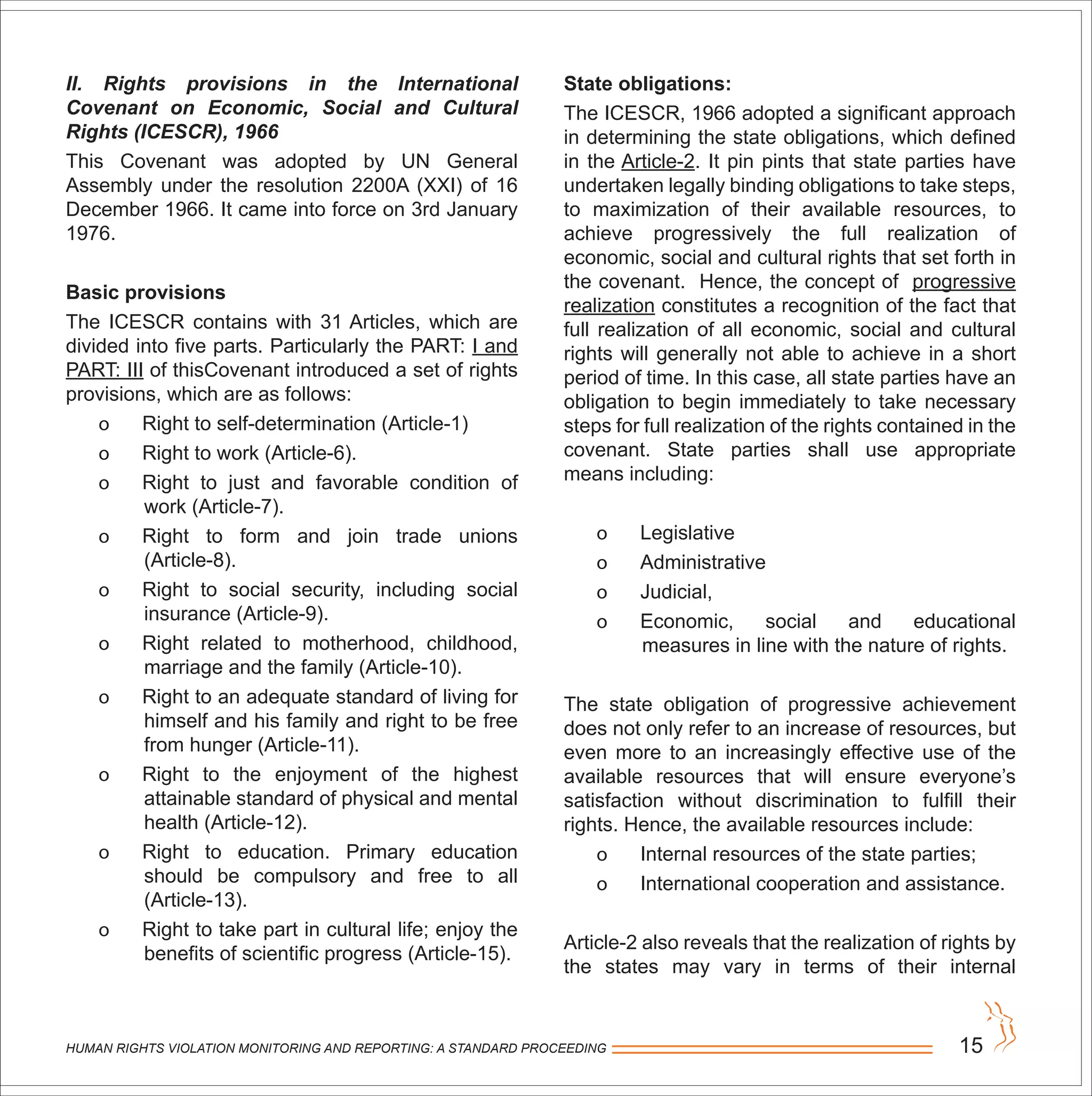 II. Rights provisions in the International
Covenant on Economic, Social and Cultural
Rights (ICESCR), 1966
This Covenant was adopted by UN General
Assembly under the resolution 2200A (XXI) of 16
December 1966. It came into force on 3rd January
1976.
Basic provisions
The ICESCR contains with 31 Articles, which are
divided into five parts. Particularly the PART: I and
PART: III of thisCovenant introduced a set of rights
provisions, which are as follows:
o Right to self-determination (Article-1)
o Right to work (Article-6).
o Right to just and favorable condition of
work (Article-7).
o Right to form and join trade unions
(Article-8).
o Right to social security, including social
insurance (Article-9).
o Right related to motherhood, childhood,
marriage and the family (Article-10).
o Right to an adequate standard of living for
himself and his family and right to be free
from hunger (Article-11).
o Right to the enjoyment of the highest
attainable standard of physical and mental
health (Article-12).
o Right to education. Primary education
should be compulsory and free to all
(Article-13).
o Right to take part in cultural life; enjoy the
benefits of scientific progress (Article-15).
HUMAN RIGHTS VIOLATION MONITORING AND REPORTING: A STANDARD PROCEEDING 15
State obligations:
The ICESCR, 1966 adopted a significant approach
in determining the state obligations, which defined
in the Article-2. It pin pints that state parties have
undertaken legally binding obligations to take steps,
to maximization of their available resources, to
achieve progressively the full realization of
economic, social and cultural rights that set forth in
the covenant. Hence, the concept of progressive
realization constitutes a recognition of the fact that
full realization of all economic, social and cultural
rights will generally not able to achieve in a short
period of time. In this case, all state parties have an
obligation to begin immediately to take necessary
steps for full realization of the rights contained in the
covenant. State parties shall use appropriate
means including:
o Legislative
o Administrative
o Judicial,
o Economic, social and educational
measures in line with the nature of rights.
The state obligation of progressive achievement
does not only refer to an increase of resources, but
even more to an increasingly effective use of the
available resources that will ensure everyone’s
satisfaction without discrimination to fulfill their
rights. Hence, the available resources include:
o Internal resources of the state parties;
o International cooperation and assistance.
Article-2 also reveals that the realization of rights by
the states may vary in terms of their internal
 