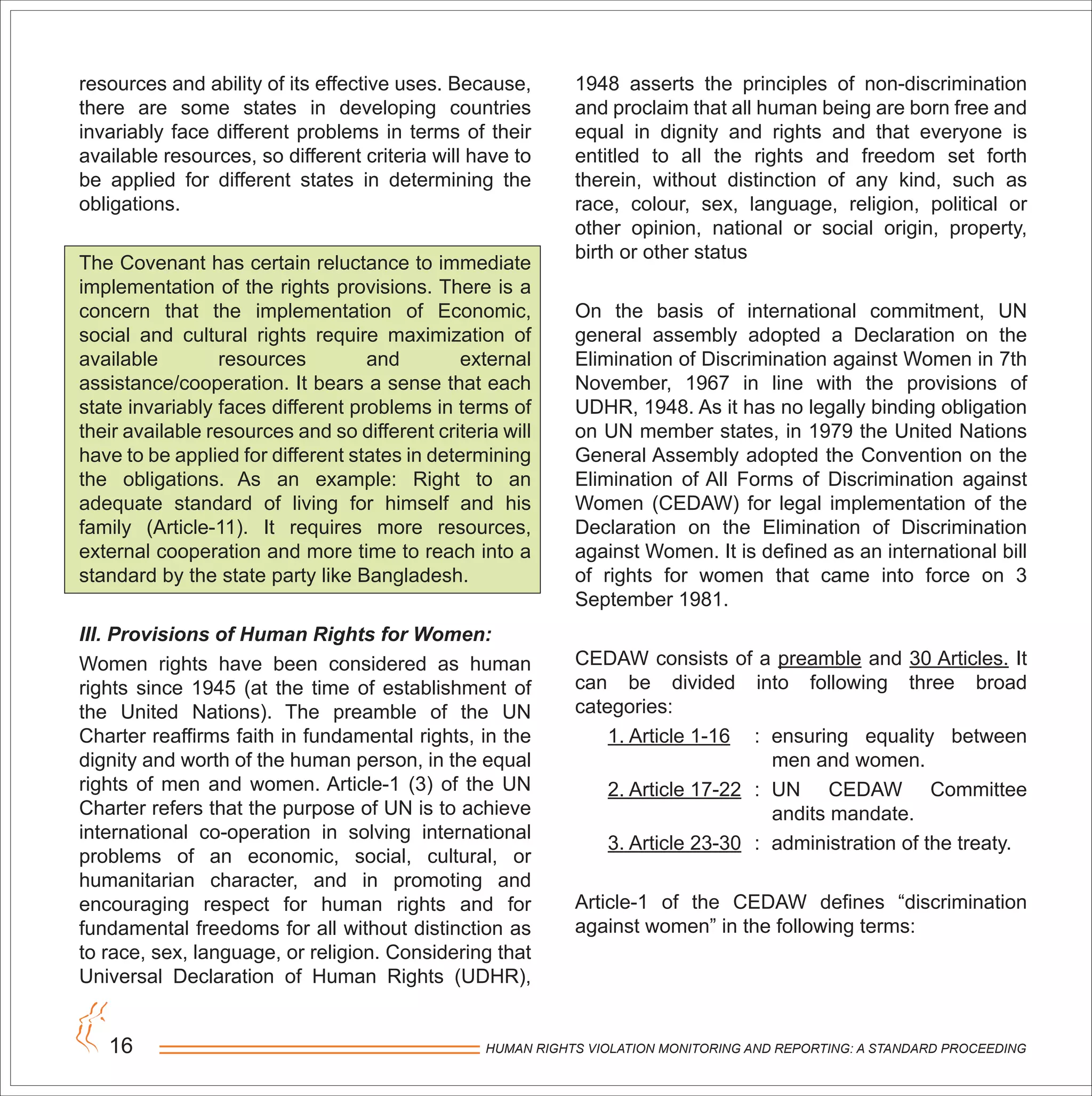 HUMAN RIGHTS VIOLATION MONITORING AND REPORTING: A STANDARD PROCEEDING16
resources and ability of its effective uses. Because,
there are some states in developing countries
invariably face different problems in terms of their
available resources, so different criteria will have to
be applied for different states in determining the
obligations.
The Covenant has certain reluctance to immediate
implementation of the rights provisions. There is a
concern that the implementation of Economic,
social and cultural rights require maximization of
available resources and external
assistance/cooperation. It bears a sense that each
state invariably faces different problems in terms of
their available resources and so different criteria will
have to be applied for different states in determining
the obligations. As an example: Right to an
adequate standard of living for himself and his
family (Article-11). It requires more resources,
external cooperation and more time to reach into a
standard by the state party like Bangladesh.
III. Provisions of Human Rights for Women:
Women rights have been considered as human
rights since 1945 (at the time of establishment of
the United Nations). The preamble of the UN
Charter reaffirms faith in fundamental rights, in the
dignity and worth of the human person, in the equal
rights of men and women. Article-1 (3) of the UN
Charter refers that the purpose of UN is to achieve
international co-operation in solving international
problems of an economic, social, cultural, or
humanitarian character, and in promoting and
encouraging respect for human rights and for
fundamental freedoms for all without distinction as
to race, sex, language, or religion. Considering that
Universal Declaration of Human Rights (UDHR),
1948 asserts the principles of non-discrimination
and proclaim that all human being are born free and
equal in dignity and rights and that everyone is
entitled to all the rights and freedom set forth
therein, without distinction of any kind, such as
race, colour, sex, language, religion, political or
other opinion, national or social origin, property,
birth or other status
On the basis of international commitment, UN
general assembly adopted a Declaration on the
Elimination of Discrimination against Women in 7th
November, 1967 in line with the provisions of
UDHR, 1948. As it has no legally binding obligation
on UN member states, in 1979 the United Nations
General Assembly adopted the Convention on the
Elimination of All Forms of Discrimination against
Women (CEDAW) for legal implementation of the
Declaration on the Elimination of Discrimination
against Women. It is defined as an international bill
of rights for women that came into force on 3
September 1981.
CEDAW consists of a preamble and 30 Articles. It
can be divided into following three broad
categories:
1. Article 1-16 : ensuring equality between
men and women.
2. Article 17-22 : UN CEDAW Committee
andits mandate.
3. Article 23-30 : administration of the treaty.
Article-1 of the CEDAW defines “discrimination
against women” in the following terms:
 