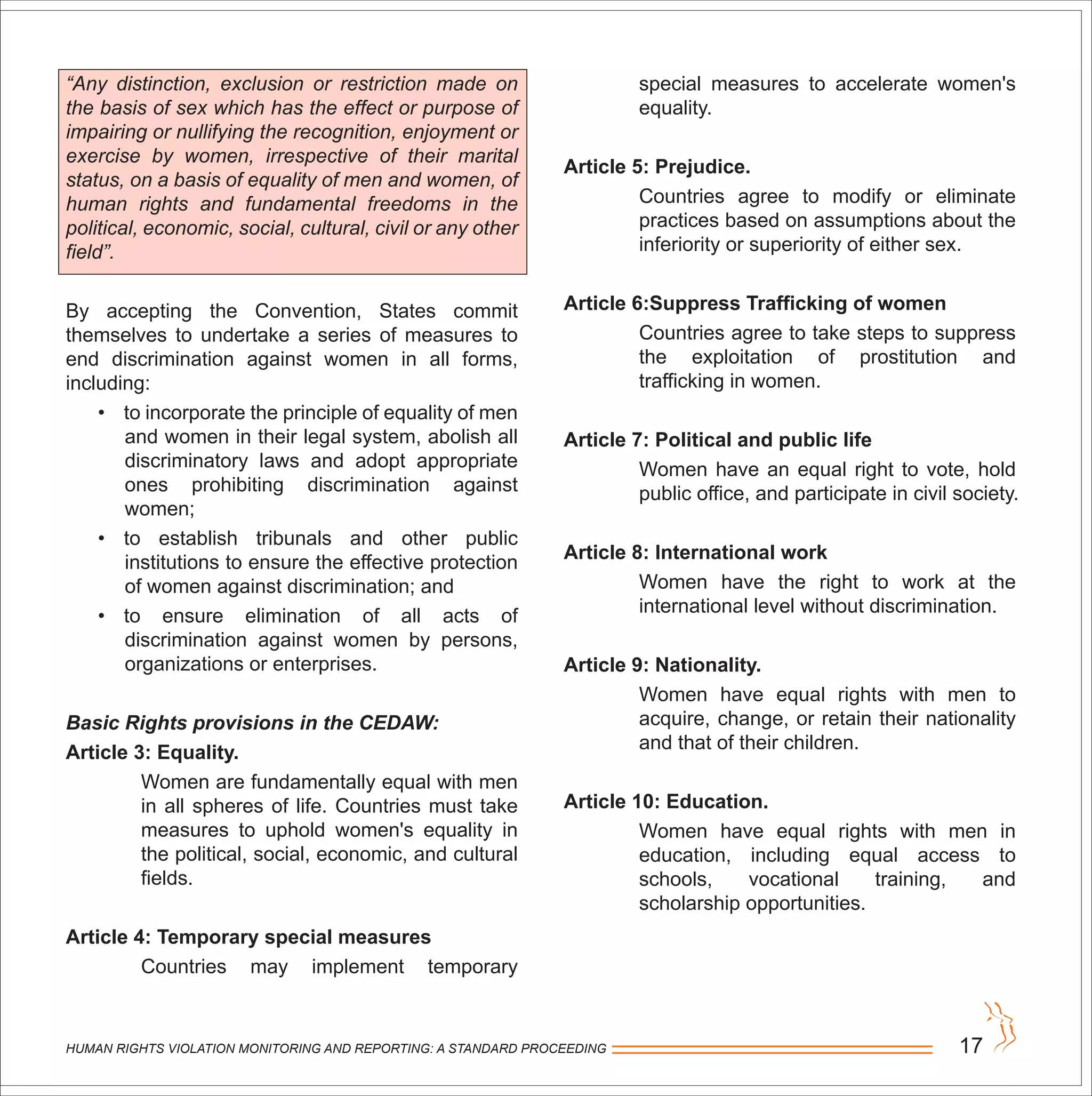 HUMAN RIGHTS VIOLATION MONITORING AND REPORTING: A STANDARD PROCEEDING 17
“Any distinction, exclusion or restriction made on
the basis of sex which has the effect or purpose of
impairing or nullifying the recognition, enjoyment or
exercise by women, irrespective of their marital
status, on a basis of equality of men and women, of
human rights and fundamental freedoms in the
political, economic, social, cultural, civil or any other
field”.
By accepting the Convention, States commit
themselves to undertake a series of measures to
end discrimination against women in all forms,
including:
• to incorporate the principle of equality of men
and women in their legal system, abolish all
discriminatory laws and adopt appropriate
ones prohibiting discrimination against
women;
• to establish tribunals and other public
institutions to ensure the effective protection
of women against discrimination; and
• to ensure elimination of all acts of
discrimination against women by persons,
organizations or enterprises.
Basic Rights provisions in the CEDAW:
Article 3: Equality.
Women are fundamentally equal with men
in all spheres of life. Countries must take
measures to uphold women's equality in
the political, social, economic, and cultural
fields.
Article 4: Temporary special measures
Countries may implement temporary
special measures to accelerate women's
equality.
Article 5: Prejudice.
Countries agree to modify or eliminate
practices based on assumptions about the
inferiority or superiority of either sex.
Article 6:Suppress Trafficking of women
Countries agree to take steps to suppress
the exploitation of prostitution and
trafficking in women.
Article 7: Political and public life
Women have an equal right to vote, hold
public office, and participate in civil society.
Article 8: International work
Women have the right to work at the
international level without discrimination.
Article 9: Nationality.
Women have equal rights with men to
acquire, change, or retain their nationality
and that of their children.
Article 10: Education.
Women have equal rights with men in
education, including equal access to
schools, vocational training, and
scholarship opportunities.
 
