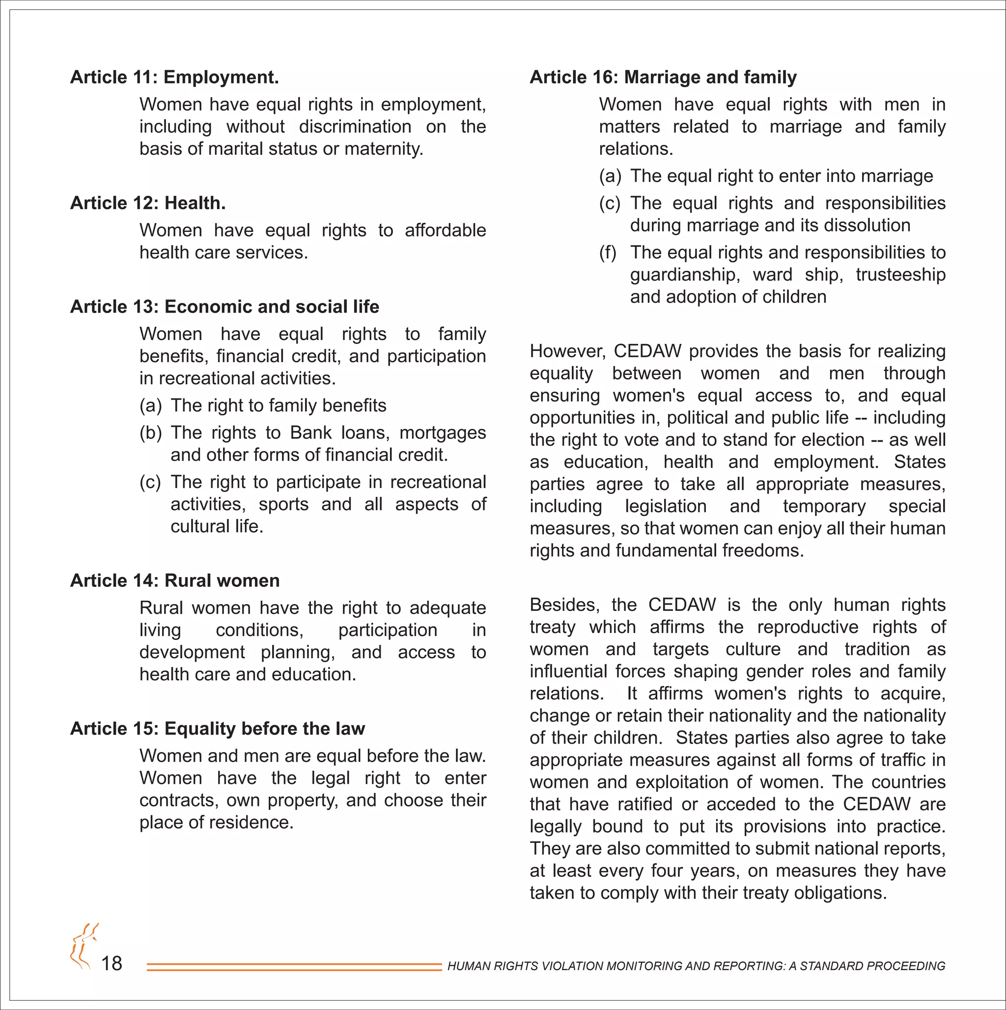 HUMAN RIGHTS VIOLATION MONITORING AND REPORTING: A STANDARD PROCEEDING18
Article 11: Employment.
Women have equal rights in employment,
including without discrimination on the
basis of marital status or maternity.
Article 12: Health.
Women have equal rights to affordable
health care services.
Article 13: Economic and social life
Women have equal rights to family
benefits, financial credit, and participation
in recreational activities.
(a) The right to family benefits
(b) The rights to Bank loans, mortgages
and other forms of financial credit.
(c) The right to participate in recreational
activities, sports and all aspects of
cultural life.
Article 14: Rural women
Rural women have the right to adequate
living conditions, participation in
development planning, and access to
health care and education.
Article 15: Equality before the law
Women and men are equal before the law.
Women have the legal right to enter
contracts, own property, and choose their
place of residence.
Article 16: Marriage and family
Women have equal rights with men in
matters related to marriage and family
relations.
(a) The equal right to enter into marriage
(c) The equal rights and responsibilities
during marriage and its dissolution
(f) The equal rights and responsibilities to
guardianship, ward ship, trusteeship
and adoption of children
However, CEDAW provides the basis for realizing
equality between women and men through
ensuring women's equal access to, and equal
opportunities in, political and public life -- including
the right to vote and to stand for election -- as well
as education, health and employment. States
parties agree to take all appropriate measures,
including legislation and temporary special
measures, so that women can enjoy all their human
rights and fundamental freedoms.
Besides, the CEDAW is the only human rights
treaty which affirms the reproductive rights of
women and targets culture and tradition as
influential forces shaping gender roles and family
relations. It affirms women's rights to acquire,
change or retain their nationality and the nationality
of their children. States parties also agree to take
appropriate measures against all forms of traffic in
women and exploitation of women. The countries
that have ratified or acceded to the CEDAW are
legally bound to put its provisions into practice.
They are also committed to submit national reports,
at least every four years, on measures they have
taken to comply with their treaty obligations.
 