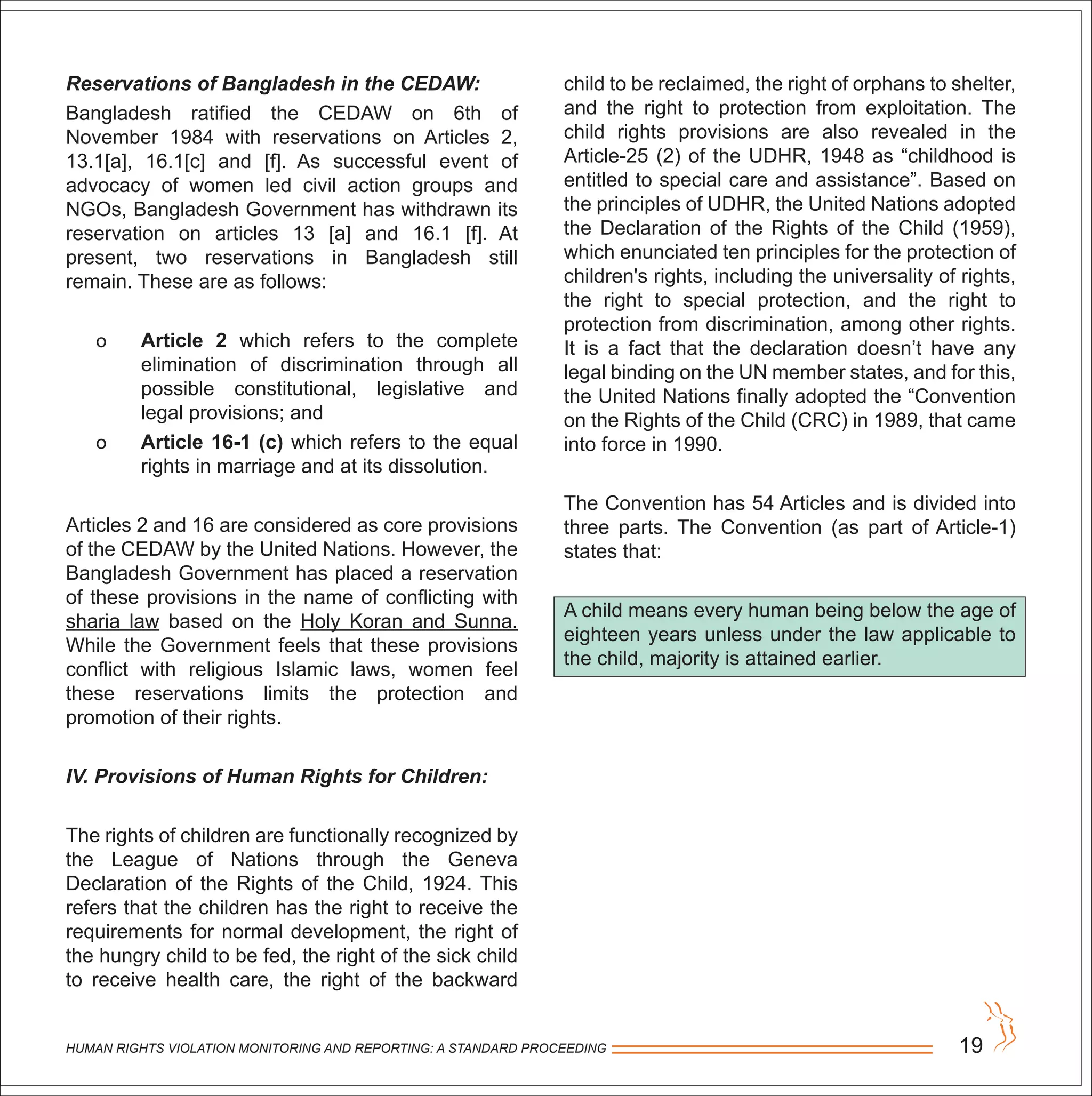 HUMAN RIGHTS VIOLATION MONITORING AND REPORTING: A STANDARD PROCEEDING 19
Reservations of Bangladesh in the CEDAW:
Bangladesh ratified the CEDAW on 6th of
November 1984 with reservations on Articles 2,
13.1[a], 16.1[c] and [f]. As successful event of
advocacy of women led civil action groups and
NGOs, Bangladesh Government has withdrawn its
reservation on articles 13 [a] and 16.1 [f]. At
present, two reservations in Bangladesh still
remain. These are as follows:
o Article 2 which refers to the complete
elimination of discrimination through all
possible constitutional, legislative and
legal provisions; and
o Article 16-1 (c) which refers to the equal
rights in marriage and at its dissolution.
Articles 2 and 16 are considered as core provisions
of the CEDAW by the United Nations. However, the
Bangladesh Government has placed a reservation
of these provisions in the name of conflicting with
sharia law based on the Holy Koran and Sunna.
While the Government feels that these provisions
conflict with religious Islamic laws, women feel
these reservations limits the protection and
promotion of their rights.
IV. Provisions of Human Rights for Children:
The rights of children are functionally recognized by
the League of Nations through the Geneva
Declaration of the Rights of the Child, 1924. This
refers that the children has the right to receive the
requirements for normal development, the right of
the hungry child to be fed, the right of the sick child
to receive health care, the right of the backward
child to be reclaimed, the right of orphans to shelter,
and the right to protection from exploitation. The
child rights provisions are also revealed in the
Article-25 (2) of the UDHR, 1948 as “childhood is
entitled to special care and assistance”. Based on
the principles of UDHR, the United Nations adopted
the Declaration of the Rights of the Child (1959),
which enunciated ten principles for the protection of
children's rights, including the universality of rights,
the right to special protection, and the right to
protection from discrimination, among other rights.
It is a fact that the declaration doesn’t have any
legal binding on the UN member states, and for this,
the United Nations finally adopted the “Convention
on the Rights of the Child (CRC) in 1989, that came
into force in 1990.
The Convention has 54 Articles and is divided into
three parts. The Convention (as part of Article-1)
states that:
A child means every human being below the age of
eighteen years unless under the law applicable to
the child, majority is attained earlier.
 