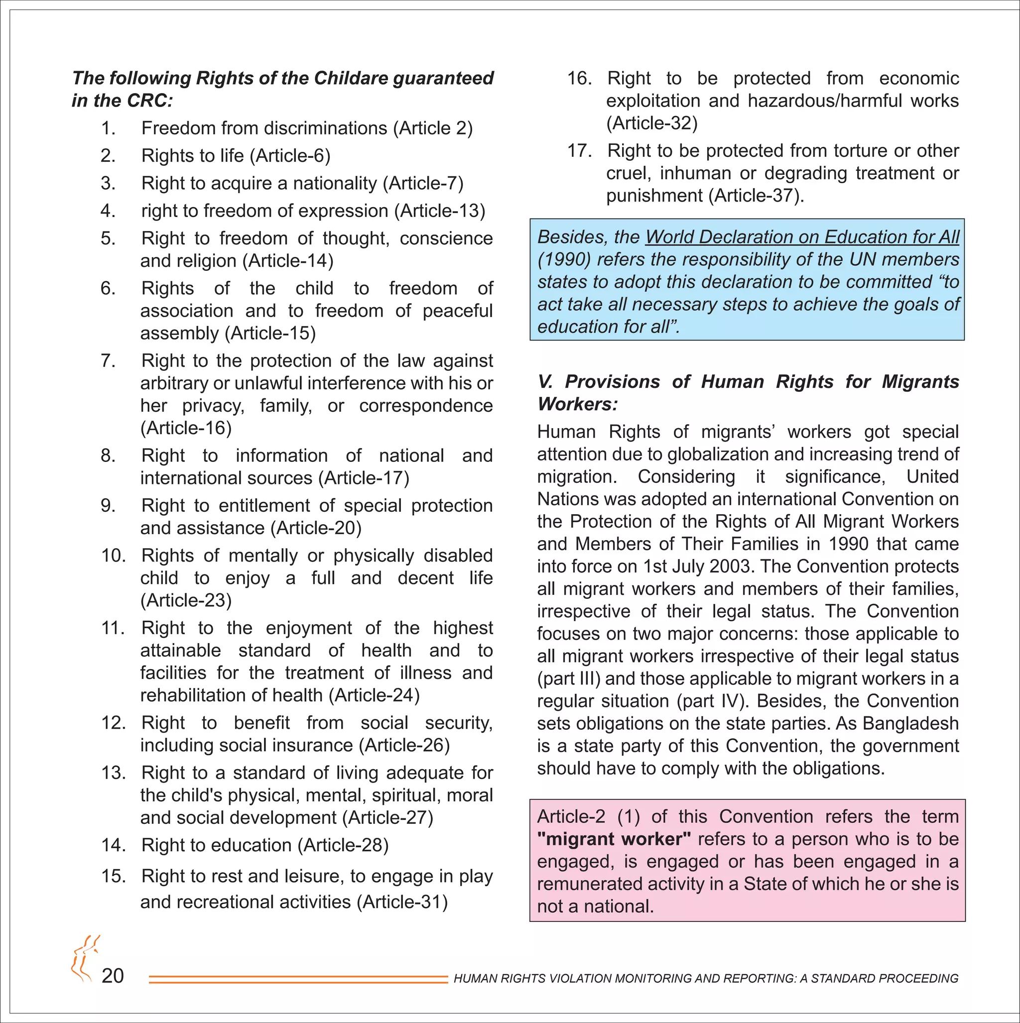 HUMAN RIGHTS VIOLATION MONITORING AND REPORTING: A STANDARD PROCEEDING20
The following Rights of the Childare guaranteed
in the CRC:
1. Freedom from discriminations (Article 2)
2. Rights to life (Article-6)
3. Right to acquire a nationality (Article-7)
4. right to freedom of expression (Article-13)
5. Right to freedom of thought, conscience
and religion (Article-14)
6. Rights of the child to freedom of
association and to freedom of peaceful
assembly (Article-15)
7. Right to the protection of the law against
arbitrary or unlawful interference with his or
her privacy, family, or correspondence
(Article-16)
8. Right to information of national and
international sources (Article-17)
9. Right to entitlement of special protection
and assistance (Article-20)
10. Rights of mentally or physically disabled
child to enjoy a full and decent life
(Article-23)
11. Right to the enjoyment of the highest
attainable standard of health and to
facilities for the treatment of illness and
rehabilitation of health (Article-24)
12. Right to benefit from social security,
including social insurance (Article-26)
13. Right to a standard of living adequate for
the child's physical, mental, spiritual, moral
and social development (Article-27)
14. Right to education (Article-28)
15. Right to rest and leisure, to engage in play
and recreational activities (Article-31)
16. Right to be protected from economic
exploitation and hazardous/harmful works
(Article-32)
17. Right to be protected from torture or other
cruel, inhuman or degrading treatment or
punishment (Article-37).
Besides, the World Declaration on Education for All
(1990) refers the responsibility of the UN members
states to adopt this declaration to be committed “to
act take all necessary steps to achieve the goals of
education for all”.
V. Provisions of Human Rights for Migrants
Workers:
Human Rights of migrants’ workers got special
attention due to globalization and increasing trend of
migration. Considering it significance, United
Nations was adopted an international Convention on
the Protection of the Rights of All Migrant Workers
and Members of Their Families in 1990 that came
into force on 1st July 2003. The Convention protects
all migrant workers and members of their families,
irrespective of their legal status. The Convention
focuses on two major concerns: those applicable to
all migrant workers irrespective of their legal status
(part III) and those applicable to migrant workers in a
regular situation (part IV). Besides, the Convention
sets obligations on the state parties. As Bangladesh
is a state party of this Convention, the government
should have to comply with the obligations.
Article-2 (1) of this Convention refers the term
"migrant worker" refers to a person who is to be
engaged, is engaged or has been engaged in a
remunerated activity in a State of which he or she is
not a national.
 