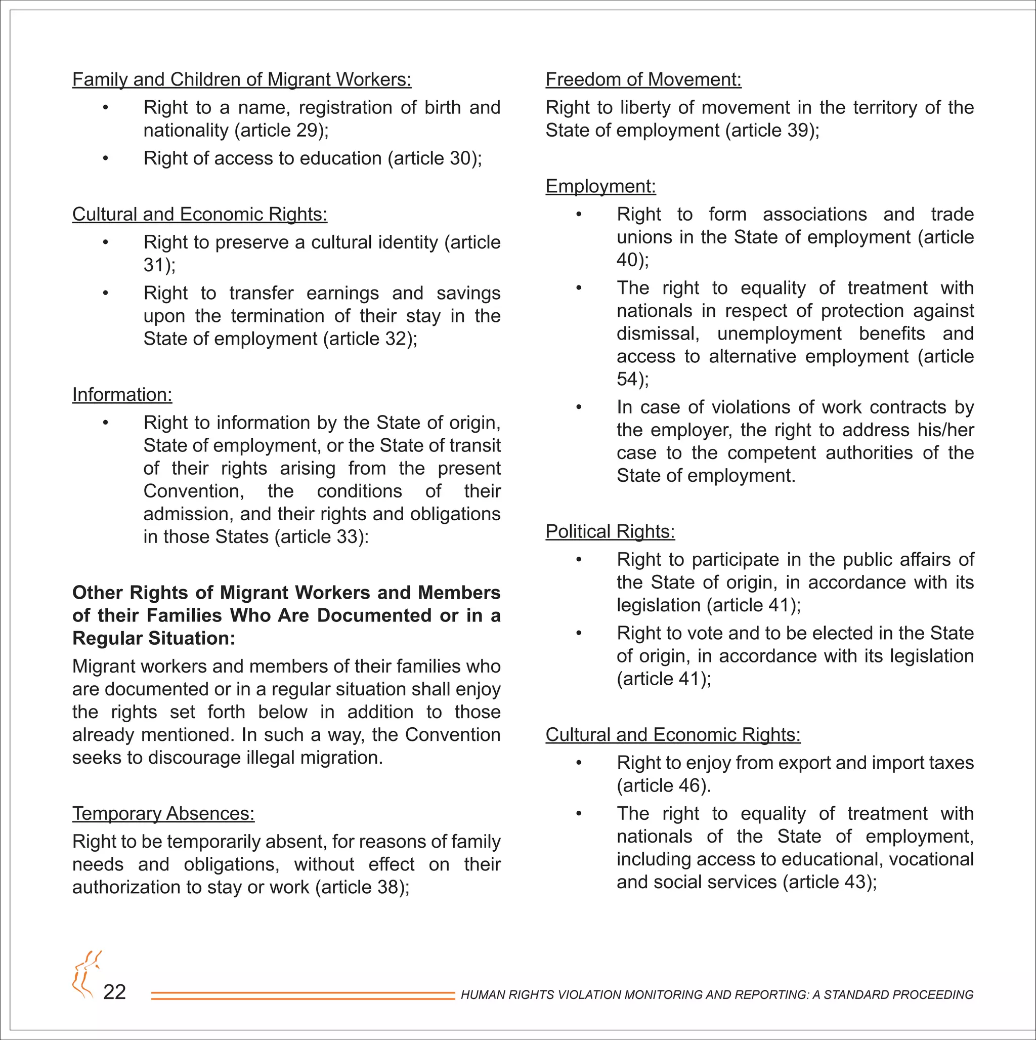 HUMAN RIGHTS VIOLATION MONITORING AND REPORTING: A STANDARD PROCEEDING22
Family and Children of Migrant Workers:
• Right to a name, registration of birth and
nationality (article 29);
• Right of access to education (article 30);
Cultural and Economic Rights:
• Right to preserve a cultural identity (article
31);
• Right to transfer earnings and savings
upon the termination of their stay in the
State of employment (article 32);
Information:
• Right to information by the State of origin,
State of employment, or the State of transit
of their rights arising from the present
Convention, the conditions of their
admission, and their rights and obligations
in those States (article 33):
Other Rights of Migrant Workers and Members
of their Families Who Are Documented or in a
Regular Situation:
Migrant workers and members of their families who
are documented or in a regular situation shall enjoy
the rights set forth below in addition to those
already mentioned. In such a way, the Convention
seeks to discourage illegal migration.
Temporary Absences:
Right to be temporarily absent, for reasons of family
needs and obligations, without effect on their
authorization to stay or work (article 38);
Freedom of Movement:
Right to liberty of movement in the territory of the
State of employment (article 39);
Employment:
• Right to form associations and trade
unions in the State of employment (article
40);
• The right to equality of treatment with
nationals in respect of protection against
dismissal, unemployment benefits and
access to alternative employment (article
54);
• In case of violations of work contracts by
the employer, the right to address his/her
case to the competent authorities of the
State of employment.
Political Rights:
• Right to participate in the public affairs of
the State of origin, in accordance with its
legislation (article 41);
• Right to vote and to be elected in the State
of origin, in accordance with its legislation
(article 41);
Cultural and Economic Rights:
• Right to enjoy from export and import taxes
(article 46).
• The right to equality of treatment with
nationals of the State of employment,
including access to educational, vocational
and social services (article 43);
 