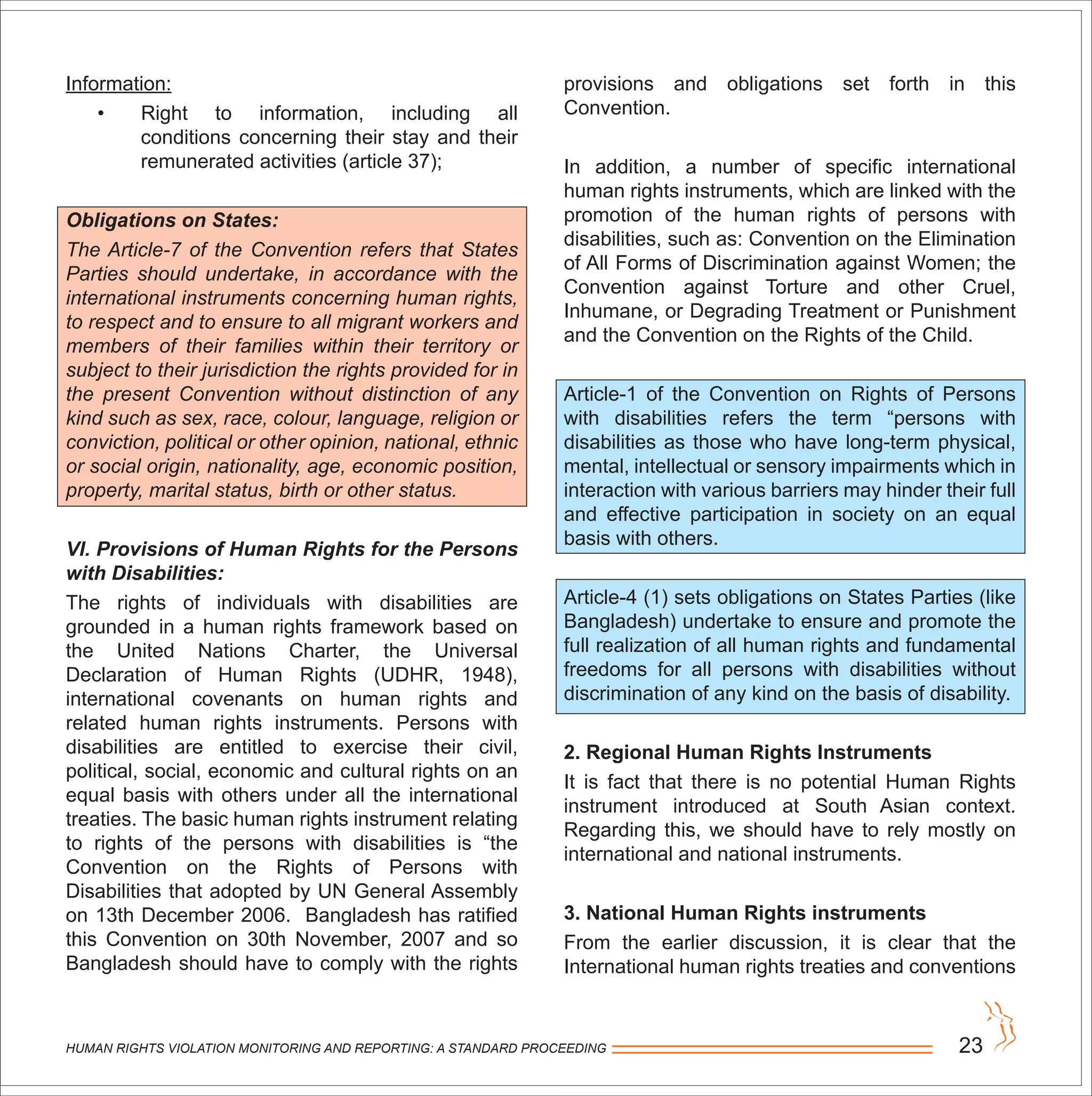 HUMAN RIGHTS VIOLATION MONITORING AND REPORTING: A STANDARD PROCEEDING 23
Information:
• Right to information, including all
conditions concerning their stay and their
remunerated activities (article 37);
Obligations on States:
The Article-7 of the Convention refers that States
Parties should undertake, in accordance with the
international instruments concerning human rights,
to respect and to ensure to all migrant workers and
members of their families within their territory or
subject to their jurisdiction the rights provided for in
the present Convention without distinction of any
kind such as sex, race, colour, language, religion or
conviction, political or other opinion, national, ethnic
or social origin, nationality, age, economic position,
property, marital status, birth or other status.
VI. Provisions of Human Rights for the Persons
with Disabilities:
The rights of individuals with disabilities are
grounded in a human rights framework based on
the United Nations Charter, the Universal
Declaration of Human Rights (UDHR, 1948),
international covenants on human rights and
related human rights instruments. Persons with
disabilities are entitled to exercise their civil,
political, social, economic and cultural rights on an
equal basis with others under all the international
treaties. The basic human rights instrument relating
to rights of the persons with disabilities is “the
Convention on the Rights of Persons with
Disabilities that adopted by UN General Assembly
on 13th December 2006. Bangladesh has ratified
this Convention on 30th November, 2007 and so
Bangladesh should have to comply with the rights
provisions and obligations set forth in this
Convention.
In addition, a number of specific international
human rights instruments, which are linked with the
promotion of the human rights of persons with
disabilities, such as: Convention on the Elimination
of All Forms of Discrimination against Women; the
Convention against Torture and other Cruel,
Inhumane, or Degrading Treatment or Punishment
and the Convention on the Rights of the Child.
Article-1 of the Convention on Rights of Persons
with disabilities refers the term “persons with
disabilities as those who have long-term physical,
mental, intellectual or sensory impairments which in
interaction with various barriers may hinder their full
and effective participation in society on an equal
basis with others.
Article-4 (1) sets obligations on States Parties (like
Bangladesh) undertake to ensure and promote the
full realization of all human rights and fundamental
freedoms for all persons with disabilities without
discrimination of any kind on the basis of disability.
2. Regional Human Rights Instruments
It is fact that there is no potential Human Rights
instrument introduced at South Asian context.
Regarding this, we should have to rely mostly on
international and national instruments.
3. National Human Rights instruments
From the earlier discussion, it is clear that the
International human rights treaties and conventions
 