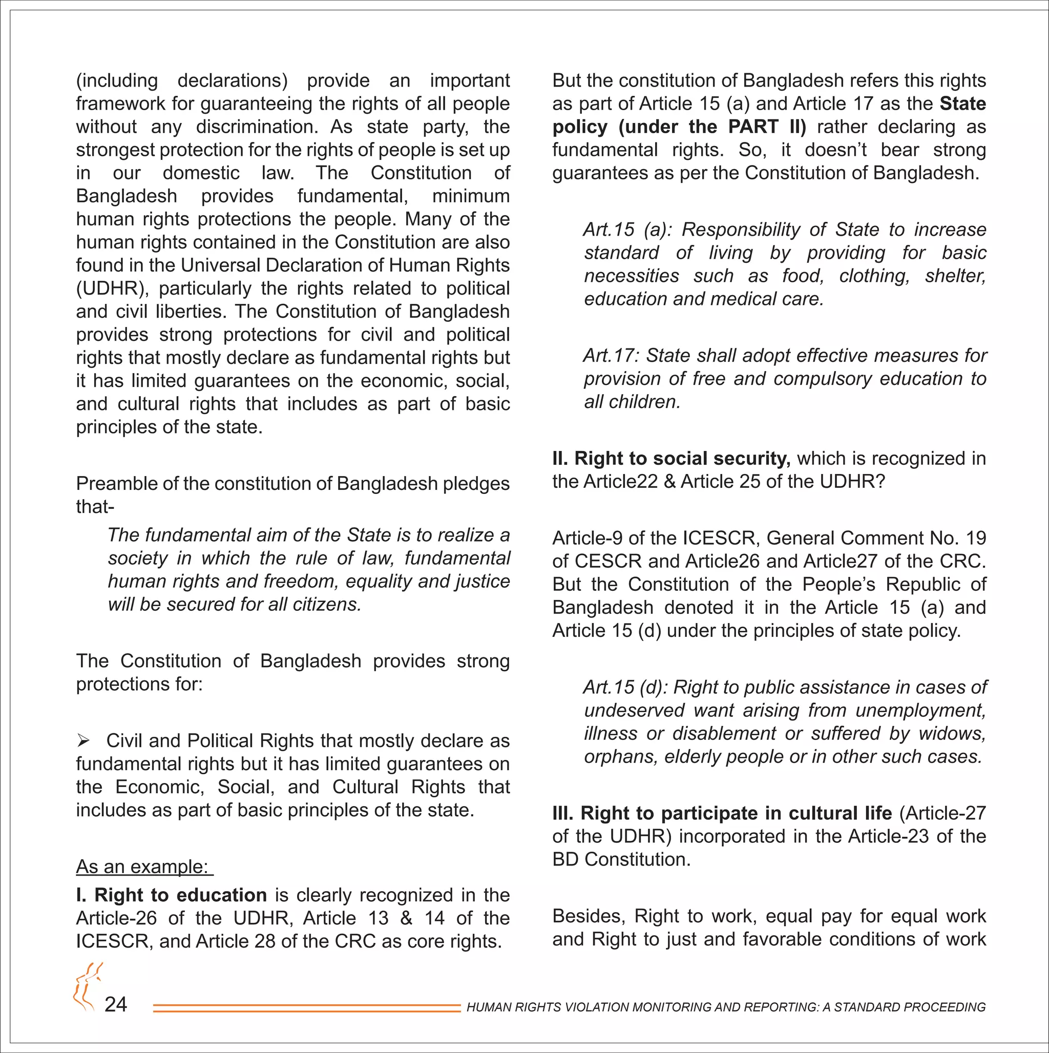 HUMAN RIGHTS VIOLATION MONITORING AND REPORTING: A STANDARD PROCEEDING24
(including declarations) provide an important
framework for guaranteeing the rights of all people
without any discrimination. As state party, the
strongest protection for the rights of people is set up
in our domestic law. The Constitution of
Bangladesh provides fundamental, minimum
human rights protections the people. Many of the
human rights contained in the Constitution are also
found in the Universal Declaration of Human Rights
(UDHR), particularly the rights related to political
and civil liberties. The Constitution of Bangladesh
provides strong protections for civil and political
rights that mostly declare as fundamental rights but
it has limited guarantees on the economic, social,
and cultural rights that includes as part of basic
principles of the state.
Preamble of the constitution of Bangladesh pledges
that-
The fundamental aim of the State is to realize a
society in which the rule of law, fundamental
human rights and freedom, equality and justice
will be secured for all citizens.
The Constitution of Bangladesh provides strong
protections for:
 Civil and Political Rights that mostly declare as
fundamental rights but it has limited guarantees on
the Economic, Social, and Cultural Rights that
includes as part of basic principles of the state.
As an example:
I. Right to education is clearly recognized in the
Article-26 of the UDHR, Article 13 & 14 of the
ICESCR, and Article 28 of the CRC as core rights.
But the constitution of Bangladesh refers this rights
as part of Article 15 (a) and Article 17 as the State
policy (under the PART II) rather declaring as
fundamental rights. So, it doesn’t bear strong
guarantees as per the Constitution of Bangladesh.
Art.15 (a): Responsibility of State to increase
standard of living by providing for basic
necessities such as food, clothing, shelter,
education and medical care.
Art.17: State shall adopt effective measures for
provision of free and compulsory education to
all children.
II. Right to social security, which is recognized in
the Article22 & Article 25 of the UDHR?
Article-9 of the ICESCR, General Comment No. 19
of CESCR and Article26 and Article27 of the CRC.
But the Constitution of the People’s Republic of
Bangladesh denoted it in the Article 15 (a) and
Article 15 (d) under the principles of state policy.
Art.15 (d): Right to public assistance in cases of
undeserved want arising from unemployment,
illness or disablement or suffered by widows,
orphans, elderly people or in other such cases.
III. Right to participate in cultural life (Article-27
of the UDHR) incorporated in the Article-23 of the
BD Constitution.
Besides, Right to work, equal pay for equal work
and Right to just and favorable conditions of work
 