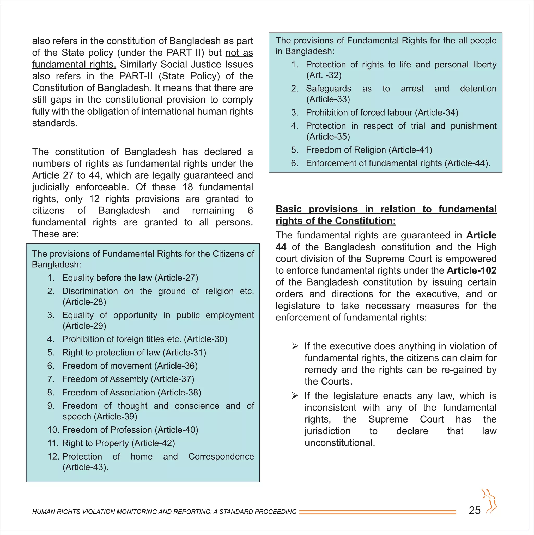 HUMAN RIGHTS VIOLATION MONITORING AND REPORTING: A STANDARD PROCEEDING 25
also refers in the constitution of Bangladesh as part
of the State policy (under the PART II) but not as
fundamental rights. Similarly Social Justice Issues
also refers in the PART-II (State Policy) of the
Constitution of Bangladesh. It means that there are
still gaps in the constitutional provision to comply
fully with the obligation of international human rights
standards.
The constitution of Bangladesh has declared a
numbers of rights as fundamental rights under the
Article 27 to 44, which are legally guaranteed and
judicially enforceable. Of these 18 fundamental
rights, only 12 rights provisions are granted to
citizens of Bangladesh and remaining 6
fundamental rights are granted to all persons.
These are:
The provisions of Fundamental Rights for the Citizens of
Bangladesh:
1. Equality before the law (Article-27)
2. Discrimination on the ground of religion etc.
(Article-28)
3. Equality of opportunity in public employment
(Article-29)
4. Prohibition of foreign titles etc. (Article-30)
5. Right to protection of law (Article-31)
6. Freedom of movement (Article-36)
7. Freedom of Assembly (Article-37)
8. Freedom of Association (Article-38)
9. Freedom of thought and conscience and of
speech (Article-39)
10. Freedom of Profession (Article-40)
11. Right to Property (Article-42)
12. Protection of home and Correspondence
(Article-43).
The provisions of Fundamental Rights for the all people
in Bangladesh:
1. Protection of rights to life and personal liberty
(Art. -32)
2. Safeguards as to arrest and detention
(Article-33)
3. Prohibition of forced labour (Article-34)
4. Protection in respect of trial and punishment
(Article-35)
5. Freedom of Religion (Article-41)
6. Enforcement of fundamental rights (Article-44).
Basic provisions in relation to fundamental
rights of the Constitution:
The fundamental rights are guaranteed in Article
44 of the Bangladesh constitution and the High
court division of the Supreme Court is empowered
to enforce fundamental rights under the Article-102
of the Bangladesh constitution by issuing certain
orders and directions for the executive, and or
legislature to take necessary measures for the
enforcement of fundamental rights:
 If the executive does anything in violation of
fundamental rights, the citizens can claim for
remedy and the rights can be re-gained by
the Courts.
 If the legislature enacts any law, which is
inconsistent with any of the fundamental
rights, the Supreme Court has the
jurisdiction to declare that law
unconstitutional.
 