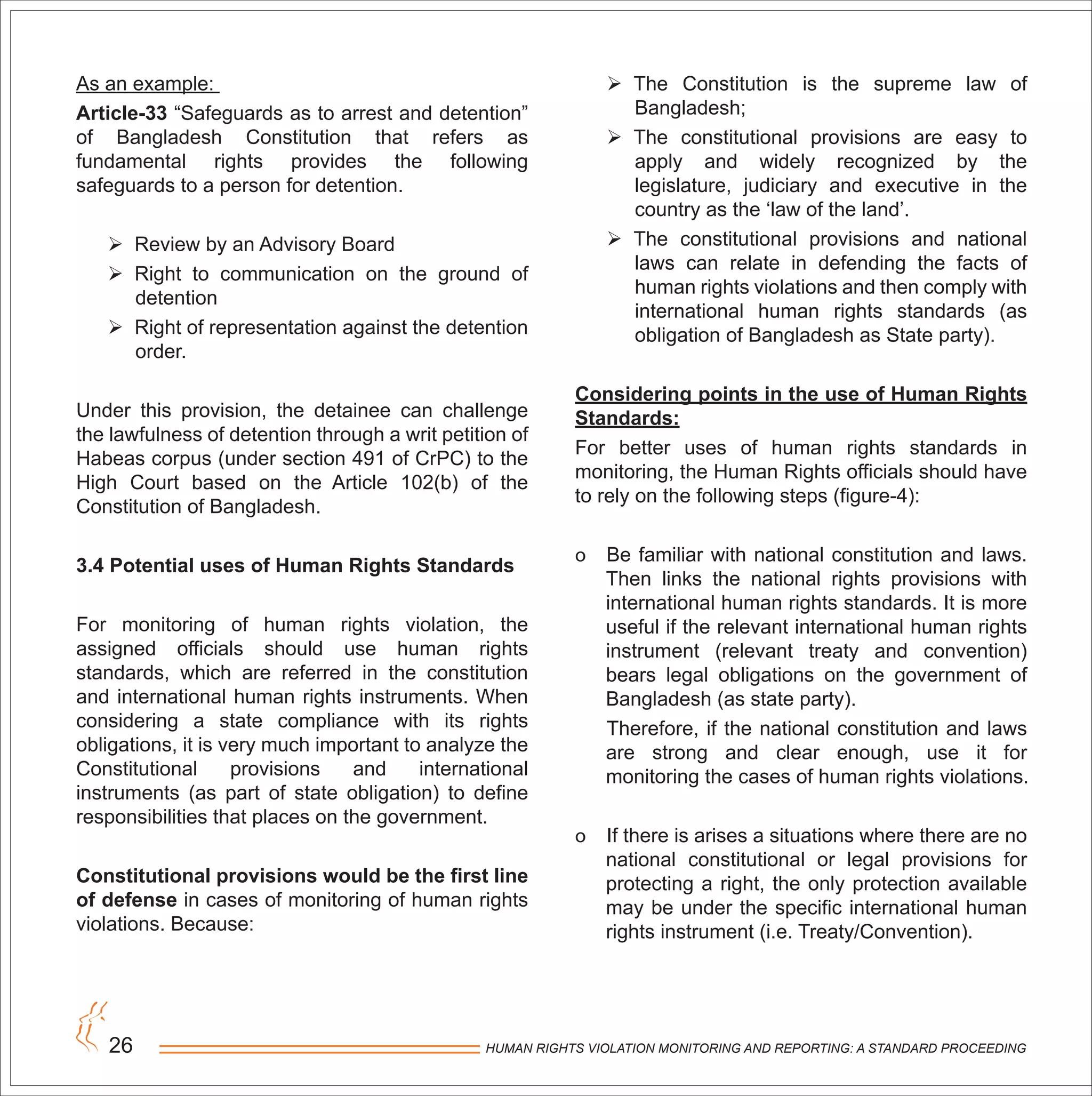 HUMAN RIGHTS VIOLATION MONITORING AND REPORTING: A STANDARD PROCEEDING26
As an example:
Article-33 “Safeguards as to arrest and detention”
of Bangladesh Constitution that refers as
fundamental rights provides the following
safeguards to a person for detention.
 Review by an Advisory Board
 Right to communication on the ground of
detention
 Right of representation against the detention
order.
Under this provision, the detainee can challenge
the lawfulness of detention through a writ petition of
Habeas corpus (under section 491 of CrPC) to the
High Court based on the Article 102(b) of the
Constitution of Bangladesh.
3.4 Potential uses of Human Rights Standards
For monitoring of human rights violation, the
assigned officials should use human rights
standards, which are referred in the constitution
and international human rights instruments. When
considering a state compliance with its rights
obligations, it is very much important to analyze the
Constitutional provisions and international
instruments (as part of state obligation) to define
responsibilities that places on the government.
Constitutional provisions would be the first line
of defense in cases of monitoring of human rights
violations. Because:
 The Constitution is the supreme law of
Bangladesh;
 The constitutional provisions are easy to
apply and widely recognized by the
legislature, judiciary and executive in the
country as the ‘law of the land’.
 The constitutional provisions and national
laws can relate in defending the facts of
human rights violations and then comply with
international human rights standards (as
obligation of Bangladesh as State party).
Considering points in the use of Human Rights
Standards:
For better uses of human rights standards in
monitoring, the Human Rights officials should have
to rely on the following steps (figure-4):
o Be familiar with national constitution and laws.
Then links the national rights provisions with
international human rights standards. It is more
useful if the relevant international human rights
instrument (relevant treaty and convention)
bears legal obligations on the government of
Bangladesh (as state party).
Therefore, if the national constitution and laws
are strong and clear enough, use it for
monitoring the cases of human rights violations.
o If there is arises a situations where there are no
national constitutional or legal provisions for
protecting a right, the only protection available
may be under the specific international human
rights instrument (i.e. Treaty/Convention).
 