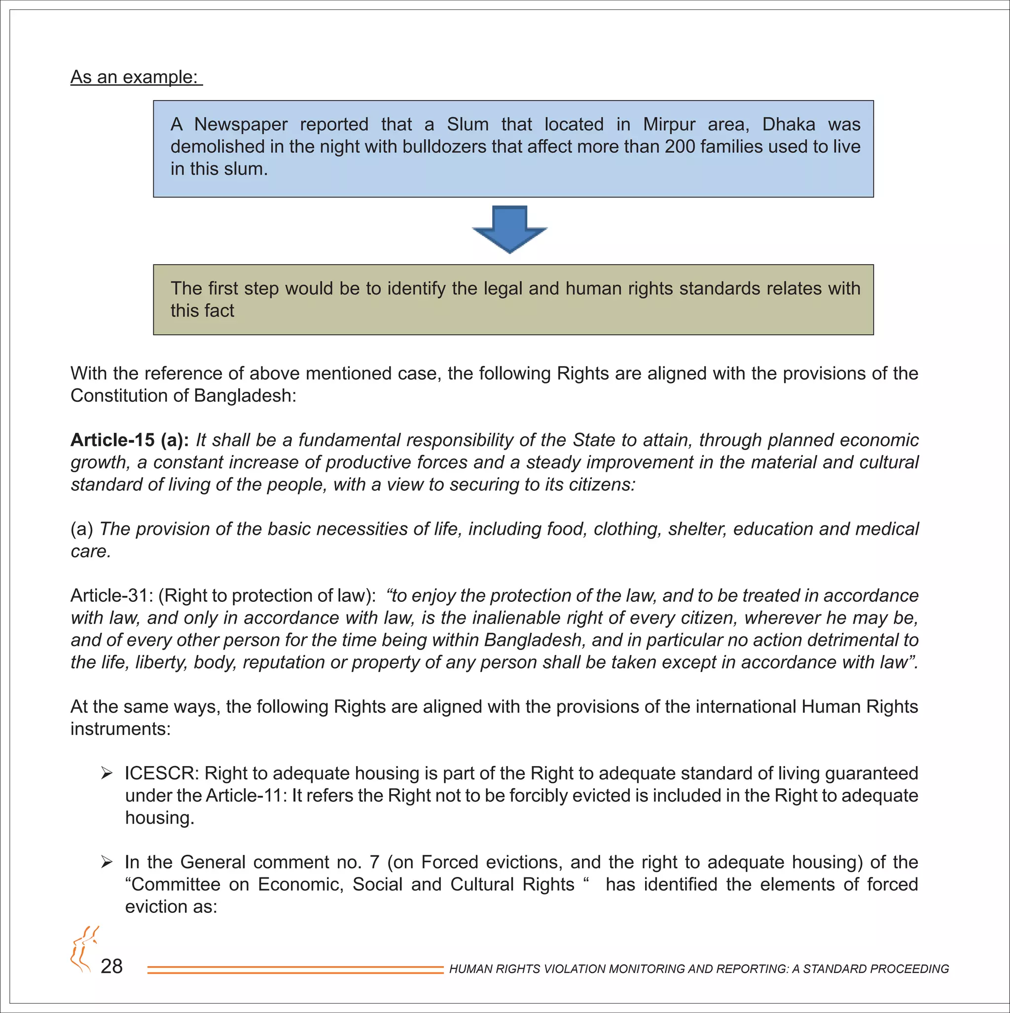HUMAN RIGHTS VIOLATION MONITORING AND REPORTING: A STANDARD PROCEEDING28
As an example:
A Newspaper reported that a Slum that located in Mirpur area, Dhaka was
demolished in the night with bulldozers that affect more than 200 families used to live
in this slum.
With the reference of above mentioned case, the following Rights are aligned with the provisions of the
Constitution of Bangladesh:
Article-15 (a): It shall be a fundamental responsibility of the State to attain, through planned economic
growth, a constant increase of productive forces and a steady improvement in the material and cultural
standard of living of the people, with a view to securing to its citizens:
(a) The provision of the basic necessities of life, including food, clothing, shelter, education and medical
care.
Article-31: (Right to protection of law): “to enjoy the protection of the law, and to be treated in accordance
with law, and only in accordance with law, is the inalienable right of every citizen, wherever he may be,
and of every other person for the time being within Bangladesh, and in particular no action detrimental to
the life, liberty, body, reputation or property of any person shall be taken except in accordance with law”.
At the same ways, the following Rights are aligned with the provisions of the international Human Rights
instruments:
 ICESCR: Right to adequate housing is part of the Right to adequate standard of living guaranteed
under the Article-11: It refers the Right not to be forcibly evicted is included in the Right to adequate
housing.
 In the General comment no. 7 (on Forced evictions, and the right to adequate housing) of the
“Committee on Economic, Social and Cultural Rights “ has identified the elements of forced
eviction as:
The first step would be to identify the legal and human rights standards relates with
this fact
 
