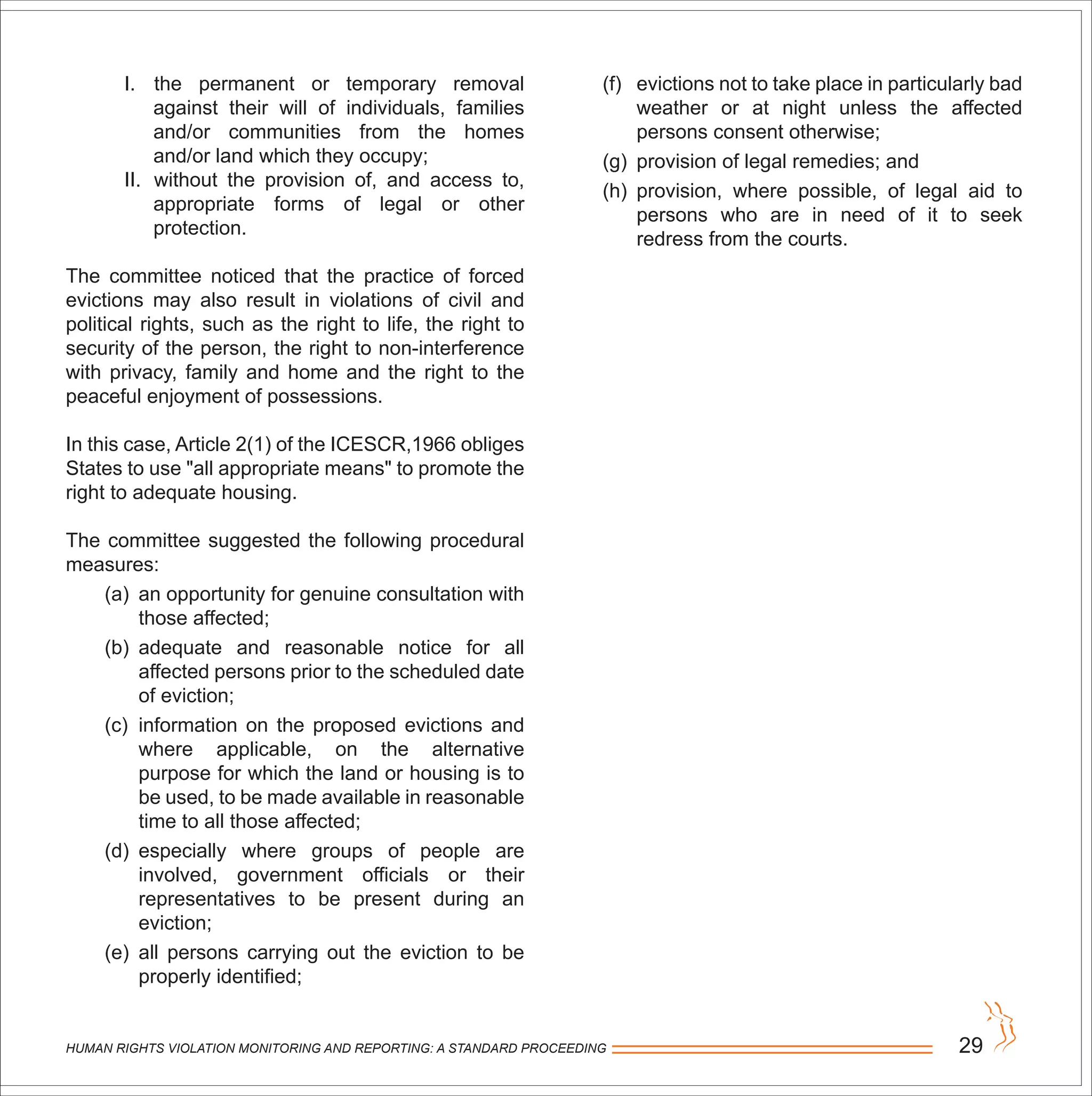 HUMAN RIGHTS VIOLATION MONITORING AND REPORTING: A STANDARD PROCEEDING 29
I. the permanent or temporary removal
against their will of individuals, families
and/or communities from the homes
and/or land which they occupy;
II. without the provision of, and access to,
appropriate forms of legal or other
protection.
The committee noticed that the practice of forced
evictions may also result in violations of civil and
political rights, such as the right to life, the right to
security of the person, the right to non-interference
with privacy, family and home and the right to the
peaceful enjoyment of possessions.
In this case, Article 2(1) of the ICESCR,1966 obliges
States to use "all appropriate means" to promote the
right to adequate housing.
The committee suggested the following procedural
measures:
(a) an opportunity for genuine consultation with
those affected;
(b) adequate and reasonable notice for all
affected persons prior to the scheduled date
of eviction;
(c) information on the proposed evictions and
where applicable, on the alternative
purpose for which the land or housing is to
be used, to be made available in reasonable
time to all those affected;
(d) especially where groups of people are
involved, government officials or their
representatives to be present during an
eviction;
(e) all persons carrying out the eviction to be
properly identified;
(f) evictions not to take place in particularly bad
weather or at night unless the affected
persons consent otherwise;
(g) provision of legal remedies; and
(h) provision, where possible, of legal aid to
persons who are in need of it to seek
redress from the courts.
 