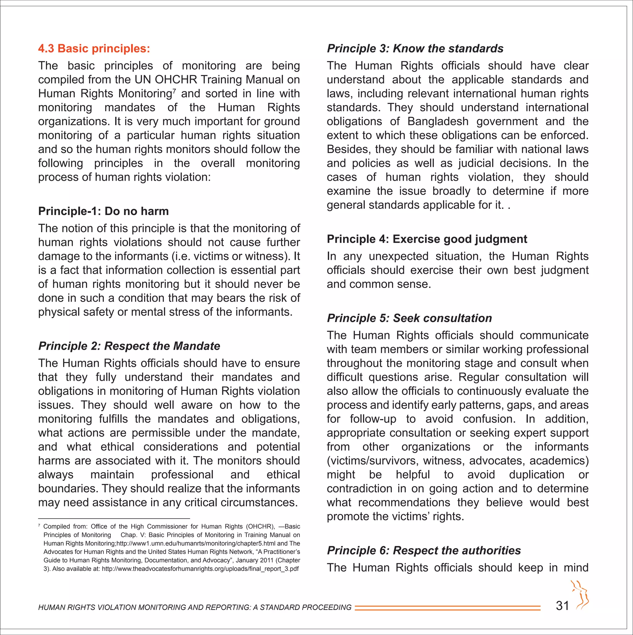 4.3 Basic principles:
The basic principles of monitoring are being
compiled from the UN OHCHR Training Manual on
Human Rights Monitoring7
and sorted in line with
monitoring mandates of the Human Rights
organizations. It is very much important for ground
monitoring of a particular human rights situation
and so the human rights monitors should follow the
following principles in the overall monitoring
process of human rights violation:
Principle-1: Do no harm
The notion of this principle is that the monitoring of
human rights violations should not cause further
damage to the informants (i.e. victims or witness). It
is a fact that information collection is essential part
of human rights monitoring but it should never be
done in such a condition that may bears the risk of
physical safety or mental stress of the informants.
Principle 2: Respect the Mandate
The Human Rights officials should have to ensure
that they fully understand their mandates and
obligations in monitoring of Human Rights violation
issues. They should well aware on how to the
monitoring fulfills the mandates and obligations,
what actions are permissible under the mandate,
and what ethical considerations and potential
harms are associated with it. The monitors should
always maintain professional and ethical
boundaries. They should realize that the informants
may need assistance in any critical circumstances.
7
Compiled from: Office of the High Commissioner for Human Rights (OHCHR), ―Basic
Principles of Monitoring Chap. V: Basic Principles of Monitoring in Training Manual on
Human Rights Monitoring;http://www1.umn.edu/humanrts/monitoring/chapter5.html and The
Advocates for Human Rights and the United States Human Rights Network, “A Practitioner’s
Guide to Human Rights Monitoring, Documentation, and Advocacy”, January 2011 (Chapter
3). Also available at: http://www.theadvocatesforhumanrights.org/uploads/final_report_3.pdf
Principle 3: Know the standards
The Human Rights officials should have clear
understand about the applicable standards and
laws, including relevant international human rights
standards. They should understand international
obligations of Bangladesh government and the
extent to which these obligations can be enforced.
Besides, they should be familiar with national laws
and policies as well as judicial decisions. In the
cases of human rights violation, they should
examine the issue broadly to determine if more
general standards applicable for it. .
Principle 4: Exercise good judgment
In any unexpected situation, the Human Rights
officials should exercise their own best judgment
and common sense.
Principle 5: Seek consultation
The Human Rights officials should communicate
with team members or similar working professional
throughout the monitoring stage and consult when
difficult questions arise. Regular consultation will
also allow the officials to continuously evaluate the
process and identify early patterns, gaps, and areas
for follow-up to avoid confusion. In addition,
appropriate consultation or seeking expert support
from other organizations or the informants
(victims/survivors, witness, advocates, academics)
might be helpful to avoid duplication or
contradiction in on going action and to determine
what recommendations they believe would best
promote the victims’ rights.
Principle 6: Respect the authorities
The Human Rights officials should keep in mind
HUMAN RIGHTS VIOLATION MONITORING AND REPORTING: A STANDARD PROCEEDING 31
 