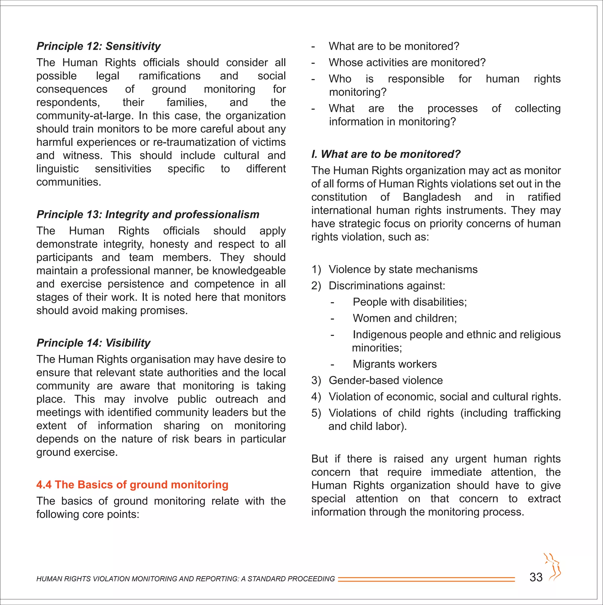 HUMAN RIGHTS VIOLATION MONITORING AND REPORTING: A STANDARD PROCEEDING 33
Principle 12: Sensitivity
The Human Rights officials should consider all
possible legal ramifications and social
consequences of ground monitoring for
respondents, their families, and the
community-at-large. In this case, the organization
should train monitors to be more careful about any
harmful experiences or re-traumatization of victims
and witness. This should include cultural and
linguistic sensitivities specific to different
communities.
Principle 13: Integrity and professionalism
The Human Rights officials should apply
demonstrate integrity, honesty and respect to all
participants and team members. They should
maintain a professional manner, be knowledgeable
and exercise persistence and competence in all
stages of their work. It is noted here that monitors
should avoid making promises.
Principle 14: Visibility
The Human Rights organisation may have desire to
ensure that relevant state authorities and the local
community are aware that monitoring is taking
place. This may involve public outreach and
meetings with identified community leaders but the
extent of information sharing on monitoring
depends on the nature of risk bears in particular
ground exercise.
4.4 The Basics of ground monitoring
The basics of ground monitoring relate with the
following core points:
- What are to be monitored?
- Whose activities are monitored?
- Who is responsible for human rights
monitoring?
- What are the processes of collecting
information in monitoring?
I. What are to be monitored?
The Human Rights organization may act as monitor
of all forms of Human Rights violations set out in the
constitution of Bangladesh and in ratified
international human rights instruments. They may
have strategic focus on priority concerns of human
rights violation, such as:
1) Violence by state mechanisms
2) Discriminations against:
- People with disabilities;
- Women and children;
- Indigenous people and ethnic and religious
minorities;
- Migrants workers
3) Gender-based violence
4) Violation of economic, social and cultural rights.
5) Violations of child rights (including trafficking
and child labor).
But if there is raised any urgent human rights
concern that require immediate attention, the
Human Rights organization should have to give
special attention on that concern to extract
information through the monitoring process.
 