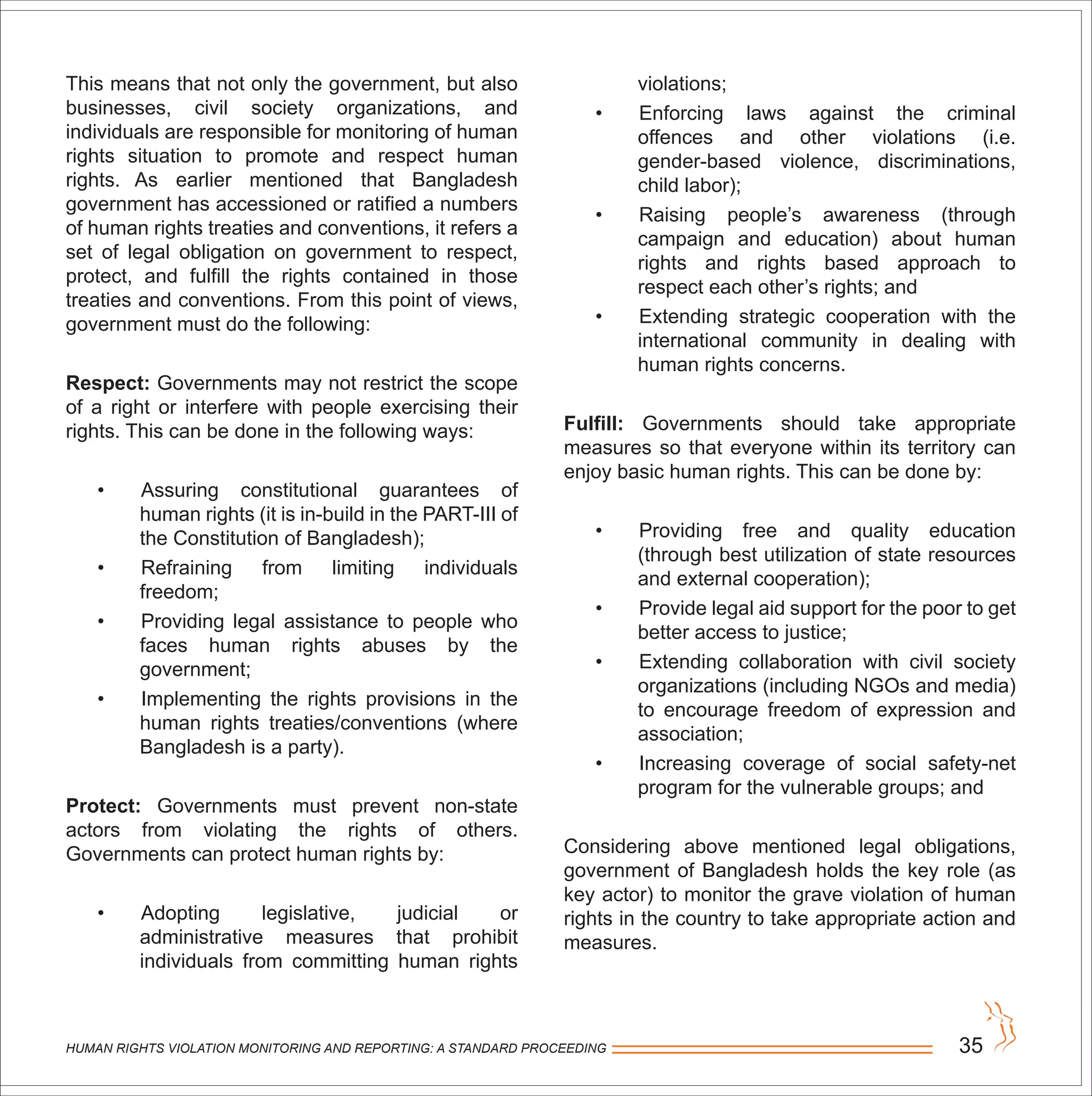 HUMAN RIGHTS VIOLATION MONITORING AND REPORTING: A STANDARD PROCEEDING 35
This means that not only the government, but also
businesses, civil society organizations, and
individuals are responsible for monitoring of human
rights situation to promote and respect human
rights. As earlier mentioned that Bangladesh
government has accessioned or ratified a numbers
of human rights treaties and conventions, it refers a
set of legal obligation on government to respect,
protect, and fulfill the rights contained in those
treaties and conventions. From this point of views,
government must do the following:
Respect: Governments may not restrict the scope
of a right or interfere with people exercising their
rights. This can be done in the following ways:
• Assuring constitutional guarantees of
human rights (it is in-build in the PART-III of
the Constitution of Bangladesh);
• Refraining from limiting individuals
freedom;
• Providing legal assistance to people who
faces human rights abuses by the
government;
• Implementing the rights provisions in the
human rights treaties/conventions (where
Bangladesh is a party).
Protect: Governments must prevent non-state
actors from violating the rights of others.
Governments can protect human rights by:
• Adopting legislative, judicial or
administrative measures that prohibit
individuals from committing human rights
violations;
• Enforcing laws against the criminal
offences and other violations (i.e.
gender-based violence, discriminations,
child labor);
• Raising people’s awareness (through
campaign and education) about human
rights and rights based approach to
respect each other’s rights; and
• Extending strategic cooperation with the
international community in dealing with
human rights concerns.
Fulfill: Governments should take appropriate
measures so that everyone within its territory can
enjoy basic human rights. This can be done by:
• Providing free and quality education
(through best utilization of state resources
and external cooperation);
• Provide legal aid support for the poor to get
better access to justice;
• Extending collaboration with civil society
organizations (including NGOs and media)
to encourage freedom of expression and
association;
• Increasing coverage of social safety-net
program for the vulnerable groups; and
Considering above mentioned legal obligations,
government of Bangladesh holds the key role (as
key actor) to monitor the grave violation of human
rights in the country to take appropriate action and
measures.
 