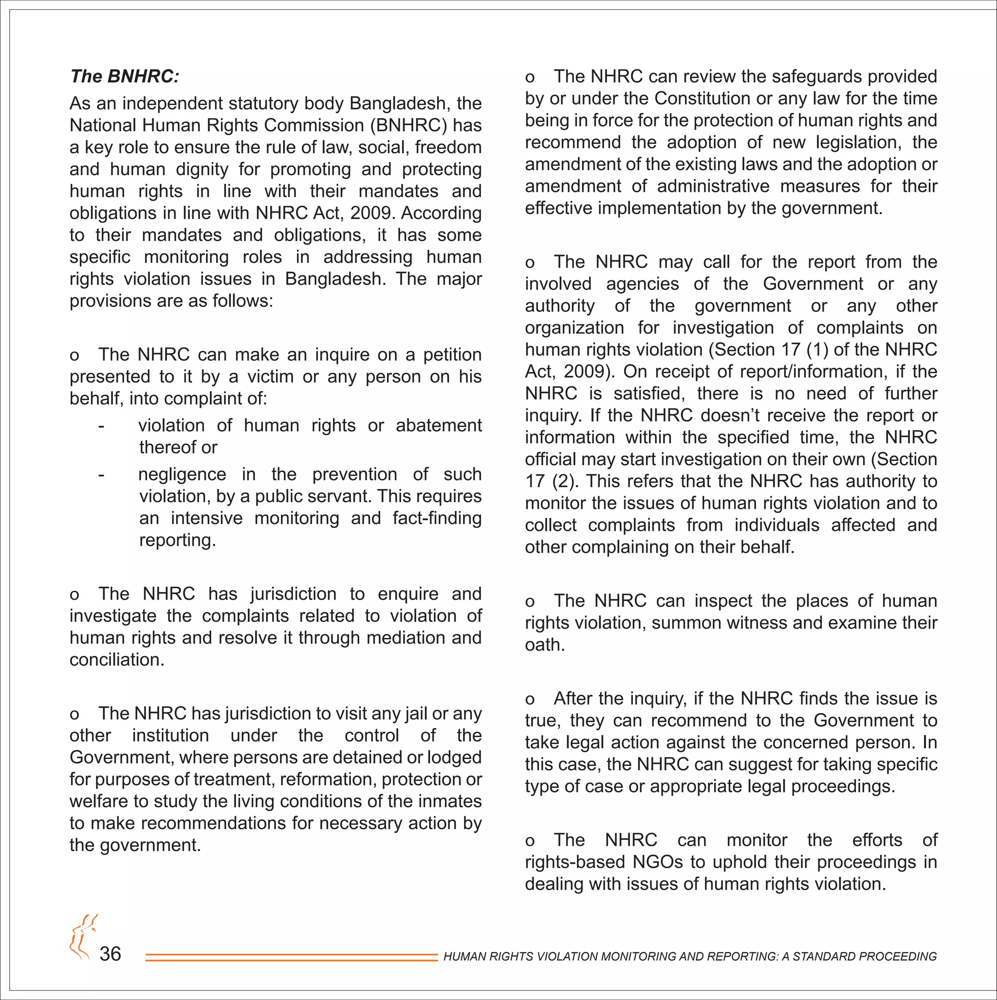 HUMAN RIGHTS VIOLATION MONITORING AND REPORTING: A STANDARD PROCEEDING36
The BNHRC:
As an independent statutory body Bangladesh, the
National Human Rights Commission (BNHRC) has
a key role to ensure the rule of law, social, freedom
and human dignity for promoting and protecting
human rights in line with their mandates and
obligations in line with NHRC Act, 2009. According
to their mandates and obligations, it has some
specific monitoring roles in addressing human
rights violation issues in Bangladesh. The major
provisions are as follows:
o The NHRC can make an inquire on a petition
presented to it by a victim or any person on his
behalf, into complaint of:
- violation of human rights or abatement
thereof or
- negligence in the prevention of such
violation, by a public servant. This requires
an intensive monitoring and fact-finding
reporting.
o The NHRC has jurisdiction to enquire and
investigate the complaints related to violation of
human rights and resolve it through mediation and
conciliation.
o The NHRC has jurisdiction to visit any jail or any
other institution under the control of the
Government, where persons are detained or lodged
for purposes of treatment, reformation, protection or
welfare to study the living conditions of the inmates
to make recommendations for necessary action by
the government.
o The NHRC can review the safeguards provided
by or under the Constitution or any law for the time
being in force for the protection of human rights and
recommend the adoption of new legislation, the
amendment of the existing laws and the adoption or
amendment of administrative measures for their
effective implementation by the government.
o The NHRC may call for the report from the
involved agencies of the Government or any
authority of the government or any other
organization for investigation of complaints on
human rights violation (Section 17 (1) of the NHRC
Act, 2009). On receipt of report/information, if the
NHRC is satisfied, there is no need of further
inquiry. If the NHRC doesn’t receive the report or
information within the specified time, the NHRC
official may start investigation on their own (Section
17 (2). This refers that the NHRC has authority to
monitor the issues of human rights violation and to
collect complaints from individuals affected and
other complaining on their behalf.
o The NHRC can inspect the places of human
rights violation, summon witness and examine their
oath.
o After the inquiry, if the NHRC finds the issue is
true, they can recommend to the Government to
take legal action against the concerned person. In
this case, the NHRC can suggest for taking specific
type of case or appropriate legal proceedings.
o The NHRC can monitor the efforts of
rights-based NGOs to uphold their proceedings in
dealing with issues of human rights violation.
 