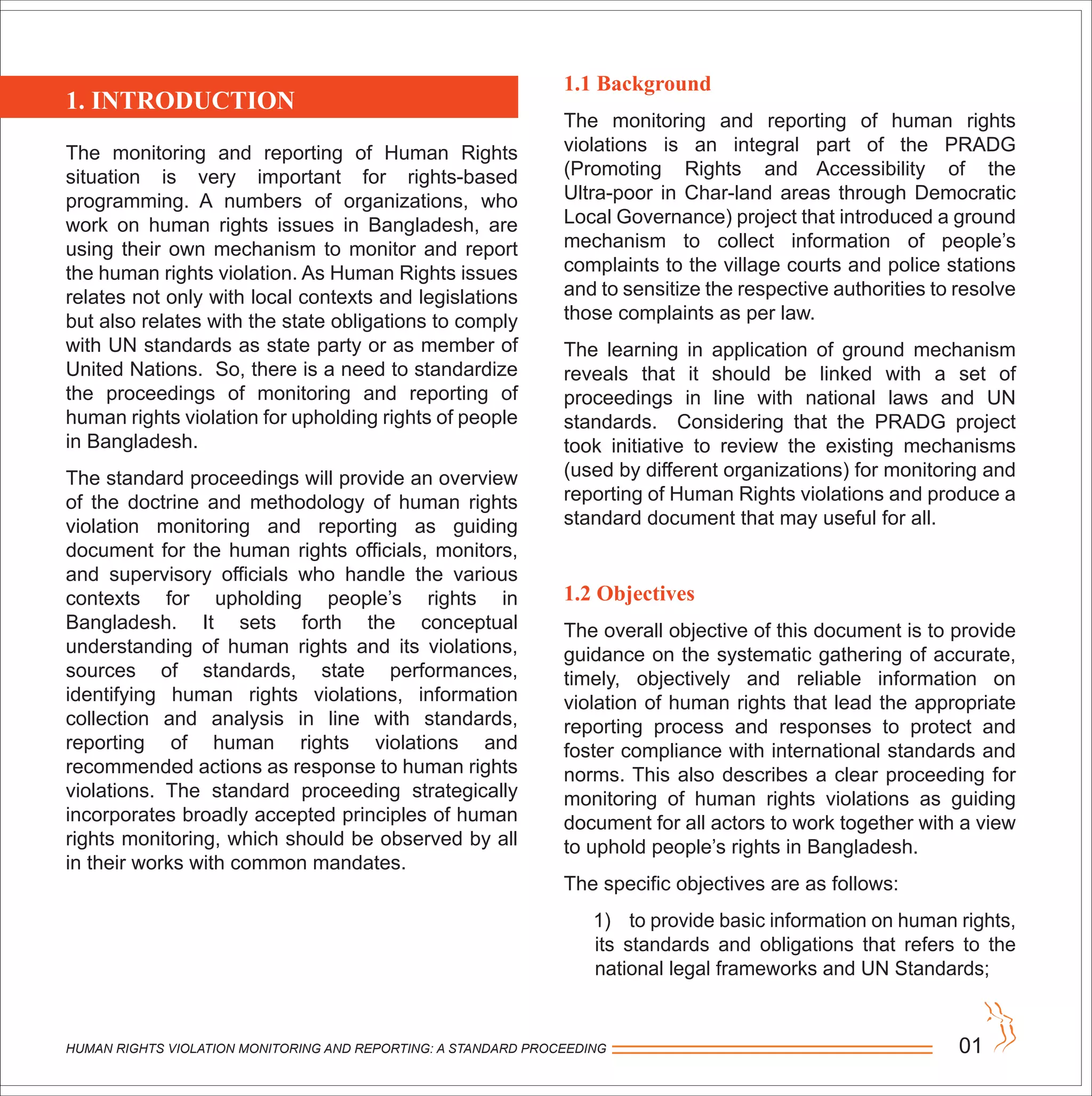 The monitoring and reporting of Human Rights
situation is very important for rights-based
programming. A numbers of organizations, who
work on human rights issues in Bangladesh, are
using their own mechanism to monitor and report
the human rights violation. As Human Rights issues
relates not only with local contexts and legislations
but also relates with the state obligations to comply
with UN standards as state party or as member of
United Nations. So, there is a need to standardize
the proceedings of monitoring and reporting of
human rights violation for upholding rights of people
in Bangladesh.
The standard proceedings will provide an overview
of the doctrine and methodology of human rights
violation monitoring and reporting as guiding
document for the human rights officials, monitors,
and supervisory officials who handle the various
contexts for upholding people’s rights in
Bangladesh. It sets forth the conceptual
understanding of human rights and its violations,
sources of standards, state performances,
identifying human rights violations, information
collection and analysis in line with standards,
reporting of human rights violations and
recommended actions as response to human rights
violations. The standard proceeding strategically
incorporates broadly accepted principles of human
rights monitoring, which should be observed by all
in their works with common mandates.
1.1 Background
The monitoring and reporting of human rights
violations is an integral part of the PRADG
(Promoting Rights and Accessibility of the
Ultra-poor in Char-land areas through Democratic
Local Governance) project that introduced a ground
mechanism to collect information of people’s
complaints to the village courts and police stations
and to sensitize the respective authorities to resolve
those complaints as per law.
The learning in application of ground mechanism
reveals that it should be linked with a set of
proceedings in line with national laws and UN
standards. Considering that the PRADG project
took initiative to review the existing mechanisms
(used by different organizations) for monitoring and
reporting of Human Rights violations and produce a
standard document that may useful for all.
1.2 Objectives
The overall objective of this document is to provide
guidance on the systematic gathering of accurate,
timely, objectively and reliable information on
violation of human rights that lead the appropriate
reporting process and responses to protect and
foster compliance with international standards and
norms. This also describes a clear proceeding for
monitoring of human rights violations as guiding
document for all actors to work together with a view
to uphold people’s rights in Bangladesh.
The specific objectives are as follows:
1) to provide basic information on human rights,
its standards and obligations that refers to the
national legal frameworks and UN Standards;
HUMAN RIGHTS VIOLATION MONITORING AND REPORTING: A STANDARD PROCEEDING 01
1. INTRODUCTION
 