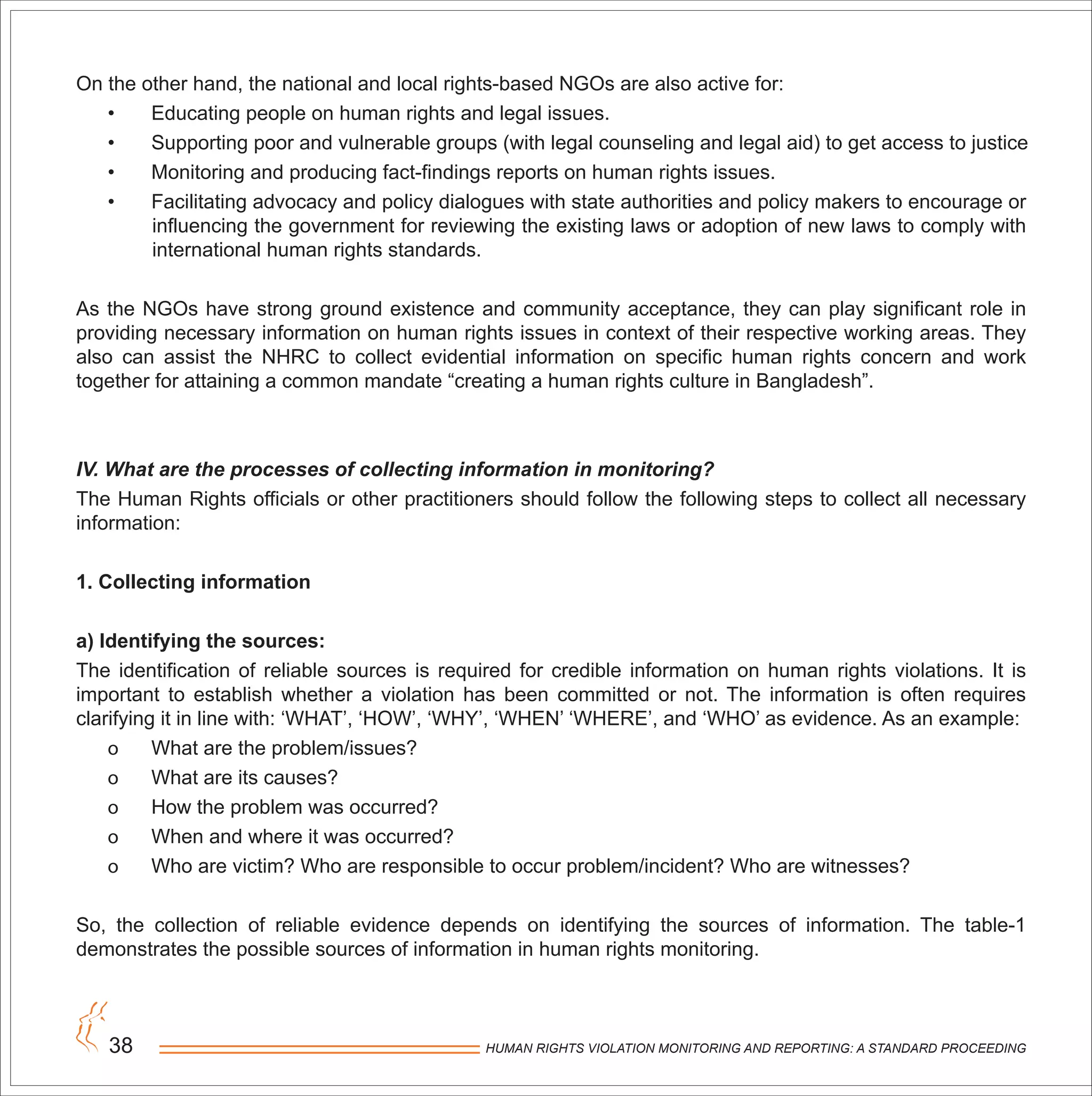 HUMAN RIGHTS VIOLATION MONITORING AND REPORTING: A STANDARD PROCEEDING38
On the other hand, the national and local rights-based NGOs are also active for:
• Educating people on human rights and legal issues.
• Supporting poor and vulnerable groups (with legal counseling and legal aid) to get access to justice
• Monitoring and producing fact-findings reports on human rights issues.
• Facilitating advocacy and policy dialogues with state authorities and policy makers to encourage or
influencing the government for reviewing the existing laws or adoption of new laws to comply with
international human rights standards.
As the NGOs have strong ground existence and community acceptance, they can play significant role in
providing necessary information on human rights issues in context of their respective working areas. They
also can assist the NHRC to collect evidential information on specific human rights concern and work
together for attaining a common mandate “creating a human rights culture in Bangladesh”.
IV. What are the processes of collecting information in monitoring?
The Human Rights officials or other practitioners should follow the following steps to collect all necessary
information:
1. Collecting information
a) Identifying the sources:
The identification of reliable sources is required for credible information on human rights violations. It is
important to establish whether a violation has been committed or not. The information is often requires
clarifying it in line with: ‘WHAT’, ‘HOW’, ‘WHY’, ‘WHEN’ ‘WHERE’, and ‘WHO’ as evidence. As an example:
o What are the problem/issues?
o What are its causes?
o How the problem was occurred?
o When and where it was occurred?
o Who are victim? Who are responsible to occur problem/incident? Who are witnesses?
So, the collection of reliable evidence depends on identifying the sources of information. The table-1
demonstrates the possible sources of information in human rights monitoring.
 