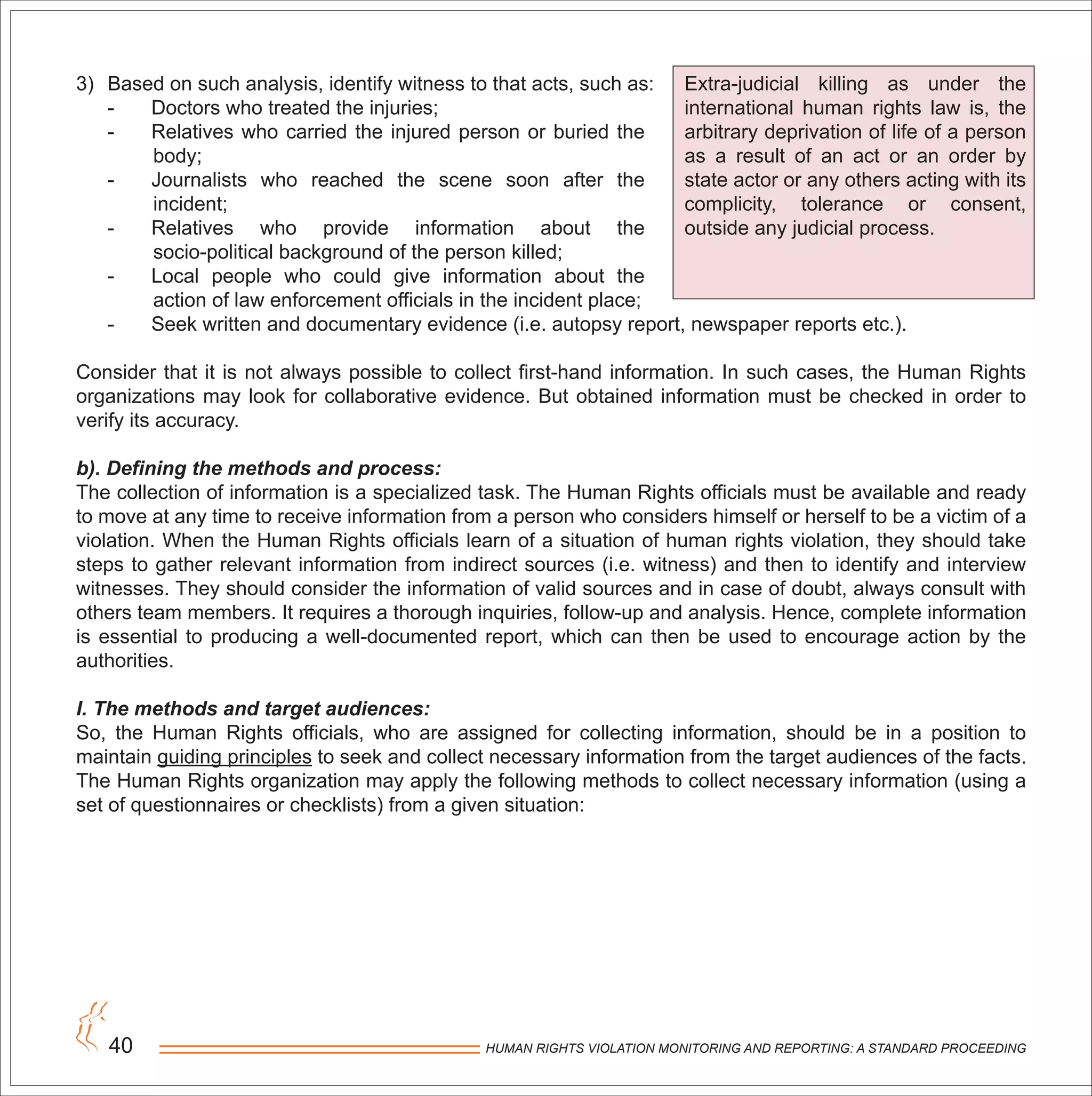 HUMAN RIGHTS VIOLATION MONITORING AND REPORTING: A STANDARD PROCEEDING40
3) Based on such analysis, identify witness to that acts, such as:
- Doctors who treated the injuries;
- Relatives who carried the injured person or buried the
body;
- Journalists who reached the scene soon after the
incident;
- Relatives who provide information about the
socio-political background of the person killed;
- Local people who could give information about the
action of law enforcement officials in the incident place;
- Seek written and documentary evidence (i.e. autopsy report, newspaper reports etc.).
Consider that it is not always possible to collect first-hand information. In such cases, the Human Rights
organizations may look for collaborative evidence. But obtained information must be checked in order to
verify its accuracy.
b). Defining the methods and process:
The collection of information is a specialized task. The Human Rights officials must be available and ready
to move at any time to receive information from a person who considers himself or herself to be a victim of a
violation. When the Human Rights officials learn of a situation of human rights violation, they should take
steps to gather relevant information from indirect sources (i.e. witness) and then to identify and interview
witnesses. They should consider the information of valid sources and in case of doubt, always consult with
others team members. It requires a thorough inquiries, follow-up and analysis. Hence, complete information
is essential to producing a well-documented report, which can then be used to encourage action by the
authorities.
I. The methods and target audiences:
So, the Human Rights officials, who are assigned for collecting information, should be in a position to
maintain guiding principles to seek and collect necessary information from the target audiences of the facts.
The Human Rights organization may apply the following methods to collect necessary information (using a
set of questionnaires or checklists) from a given situation:
Extra-judicial killing as under the
international human rights law is, the
arbitrary deprivation of life of a person
as a result of an act or an order by
state actor or any others acting with its
complicity, tolerance or consent,
outside any judicial process.
 