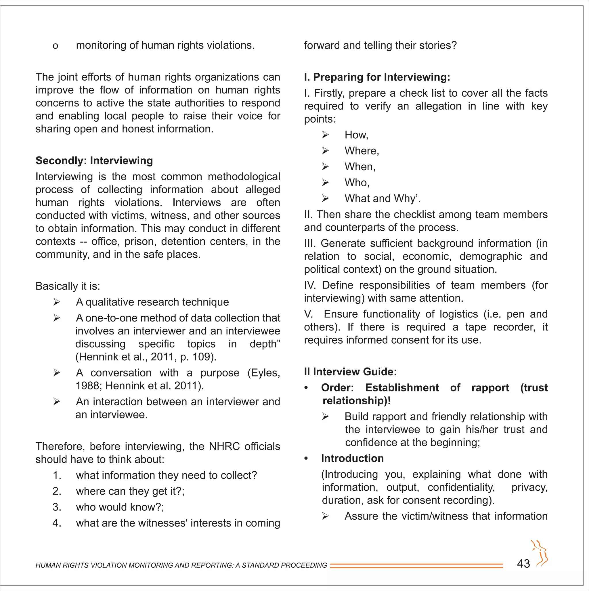 HUMAN RIGHTS VIOLATION MONITORING AND REPORTING: A STANDARD PROCEEDING 43
o monitoring of human rights violations.
The joint efforts of human rights organizations can
improve the flow of information on human rights
concerns to active the state authorities to respond
and enabling local people to raise their voice for
sharing open and honest information.
Secondly: Interviewing
Interviewing is the most common methodological
process of collecting information about alleged
human rights violations. Interviews are often
conducted with victims, witness, and other sources
to obtain information. This may conduct in different
contexts -- office, prison, detention centers, in the
community, and in the safe places.
Basically it is:
 A qualitative research technique
 A one-to-one method of data collection that
involves an interviewer and an interviewee
discussing specific topics in depth”
(Hennink et al., 2011, p. 109).
 A conversation with a purpose (Eyles,
1988; Hennink et al. 2011).
 An interaction between an interviewer and
an interviewee.
Therefore, before interviewing, the NHRC officials
should have to think about:
1. what information they need to collect?
2. where can they get it?;
3. who would know?;
4. what are the witnesses' interests in coming
forward and telling their stories?
I. Preparing for Interviewing:
I. Firstly, prepare a check list to cover all the facts
required to verify an allegation in line with key
points:
 How,
 Where,
 When,
 Who,
 What and Why’.
II. Then share the checklist among team members
and counterparts of the process.
III. Generate sufficient background information (in
relation to social, economic, demographic and
political context) on the ground situation.
IV. Define responsibilities of team members (for
interviewing) with same attention.
V. Ensure functionality of logistics (i.e. pen and
others). If there is required a tape recorder, it
requires informed consent for its use.
II Interview Guide:
• Order: Establishment of rapport (trust
relationship)!
 Build rapport and friendly relationship with
the interviewee to gain his/her trust and
confidence at the beginning;
• Introduction
(Introducing you, explaining what done with
information, output, confidentiality, privacy,
duration, ask for consent recording).
 Assure the victim/witness that information
 