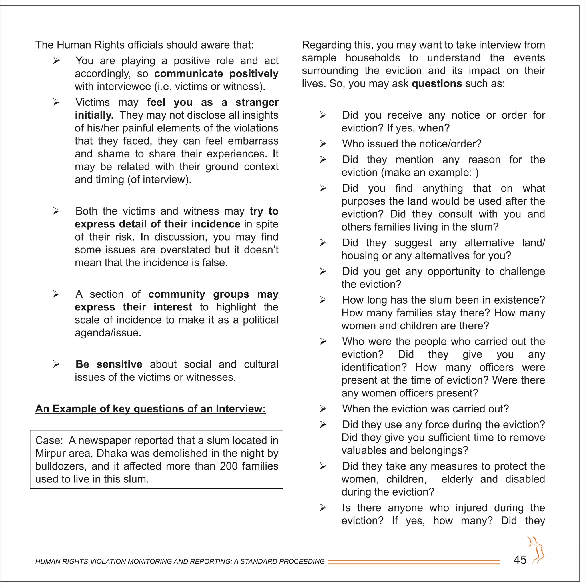 HUMAN RIGHTS VIOLATION MONITORING AND REPORTING: A STANDARD PROCEEDING 45
The Human Rights officials should aware that:
 You are playing a positive role and act
accordingly, so communicate positively
with interviewee (i.e. victims or witness).
 Victims may feel you as a stranger
initially. They may not disclose all insights
of his/her painful elements of the violations
that they faced, they can feel embarrass
and shame to share their experiences. It
may be related with their ground context
and timing (of interview).
 Both the victims and witness may try to
express detail of their incidence in spite
of their risk. In discussion, you may find
some issues are overstated but it doesn’t
mean that the incidence is false.
 A section of community groups may
express their interest to highlight the
scale of incidence to make it as a political
agenda/issue.
 Be sensitive about social and cultural
issues of the victims or witnesses.
An Example of key questions of an Interview:
Case: A newspaper reported that a slum located in
Mirpur area, Dhaka was demolished in the night by
bulldozers, and it affected more than 200 families
used to live in this slum.
Regarding this, you may want to take interview from
sample households to understand the events
surrounding the eviction and its impact on their
lives. So, you may ask questions such as:
 Did you receive any notice or order for
eviction? If yes, when?
 Who issued the notice/order?
 Did they mention any reason for the
eviction (make an example: )
 Did you find anything that on what
purposes the land would be used after the
eviction? Did they consult with you and
others families living in the slum?
 Did they suggest any alternative land/
housing or any alternatives for you?
 Did you get any opportunity to challenge
the eviction?
 How long has the slum been in existence?
How many families stay there? How many
women and children are there?
 Who were the people who carried out the
eviction? Did they give you any
identification? How many officers were
present at the time of eviction? Were there
any women officers present?
 When the eviction was carried out?
 Did they use any force during the eviction?
Did they give you sufficient time to remove
valuables and belongings?
 Did they take any measures to protect the
women, children, elderly and disabled
during the eviction?
 Is there anyone who injured during the
eviction? If yes, how many? Did they
 