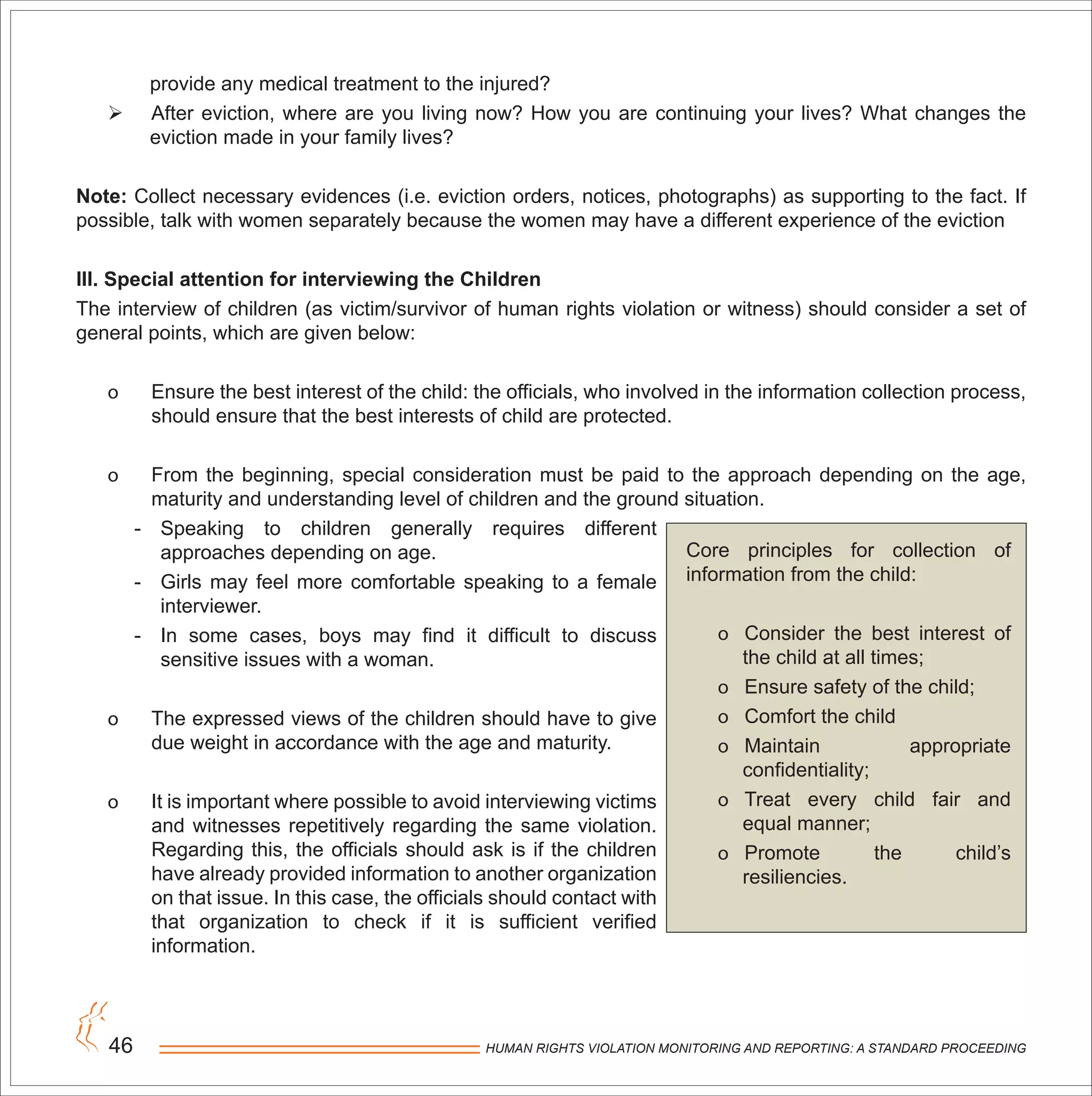 HUMAN RIGHTS VIOLATION MONITORING AND REPORTING: A STANDARD PROCEEDING46
provide any medical treatment to the injured?
 After eviction, where are you living now? How you are continuing your lives? What changes the
eviction made in your family lives?
Note: Collect necessary evidences (i.e. eviction orders, notices, photographs) as supporting to the fact. If
possible, talk with women separately because the women may have a different experience of the eviction
III. Special attention for interviewing the Children
The interview of children (as victim/survivor of human rights violation or witness) should consider a set of
general points, which are given below:
o Ensure the best interest of the child: the officials, who involved in the information collection process,
should ensure that the best interests of child are protected.
o From the beginning, special consideration must be paid to the approach depending on the age,
maturity and understanding level of children and the ground situation.
- Speaking to children generally requires different
approaches depending on age.
- Girls may feel more comfortable speaking to a female
interviewer.
- In some cases, boys may find it difficult to discuss
sensitive issues with a woman.
o The expressed views of the children should have to give
due weight in accordance with the age and maturity.
o It is important where possible to avoid interviewing victims
and witnesses repetitively regarding the same violation.
Regarding this, the officials should ask is if the children
have already provided information to another organization
on that issue. In this case, the officials should contact with
that organization to check if it is sufficient verified
information.
Core principles for collection of
information from the child:
o Consider the best interest of
the child at all times;
o Ensure safety of the child;
o Comfort the child
o Maintain appropriate
confidentiality;
o Treat every child fair and
equal manner;
o Promote the child’s
resiliencies.
 