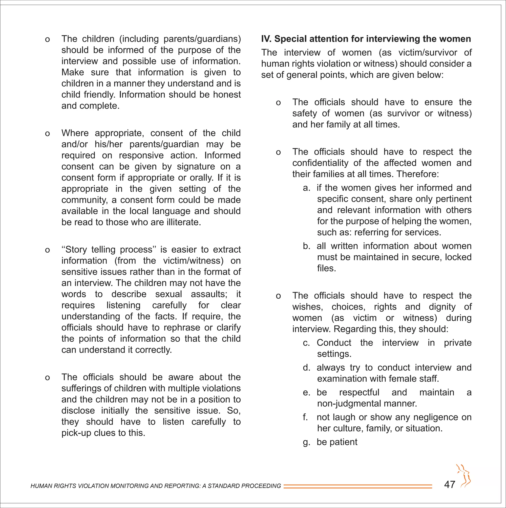 HUMAN RIGHTS VIOLATION MONITORING AND REPORTING: A STANDARD PROCEEDING 47
o The children (including parents/guardians)
should be informed of the purpose of the
interview and possible use of information.
Make sure that information is given to
children in a manner they understand and is
child friendly. Information should be honest
and complete.
o Where appropriate, consent of the child
and/or his/her parents/guardian may be
required on responsive action. Informed
consent can be given by signature on a
consent form if appropriate or orally. If it is
appropriate in the given setting of the
community, a consent form could be made
available in the local language and should
be read to those who are illiterate.
o ‘‘Story telling process’’ is easier to extract
information (from the victim/witness) on
sensitive issues rather than in the format of
an interview. The children may not have the
words to describe sexual assaults; it
requires listening carefully for clear
understanding of the facts. If require, the
officials should have to rephrase or clarify
the points of information so that the child
can understand it correctly.
o The officials should be aware about the
sufferings of children with multiple violations
and the children may not be in a position to
disclose initially the sensitive issue. So,
they should have to listen carefully to
pick-up clues to this.
IV. Special attention for interviewing the women
The interview of women (as victim/survivor of
human rights violation or witness) should consider a
set of general points, which are given below:
o The officials should have to ensure the
safety of women (as survivor or witness)
and her family at all times.
o The officials should have to respect the
confidentiality of the affected women and
their families at all times. Therefore:
a. if the women gives her informed and
specific consent, share only pertinent
and relevant information with others
for the purpose of helping the women,
such as: referring for services.
b. all written information about women
must be maintained in secure, locked
files.
o The officials should have to respect the
wishes, choices, rights and dignity of
women (as victim or witness) during
interview. Regarding this, they should:
c. Conduct the interview in private
settings.
d. always try to conduct interview and
examination with female staff.
e. be respectful and maintain a
non-judgmental manner.
f. not laugh or show any negligence on
her culture, family, or situation.
g. be patient
 