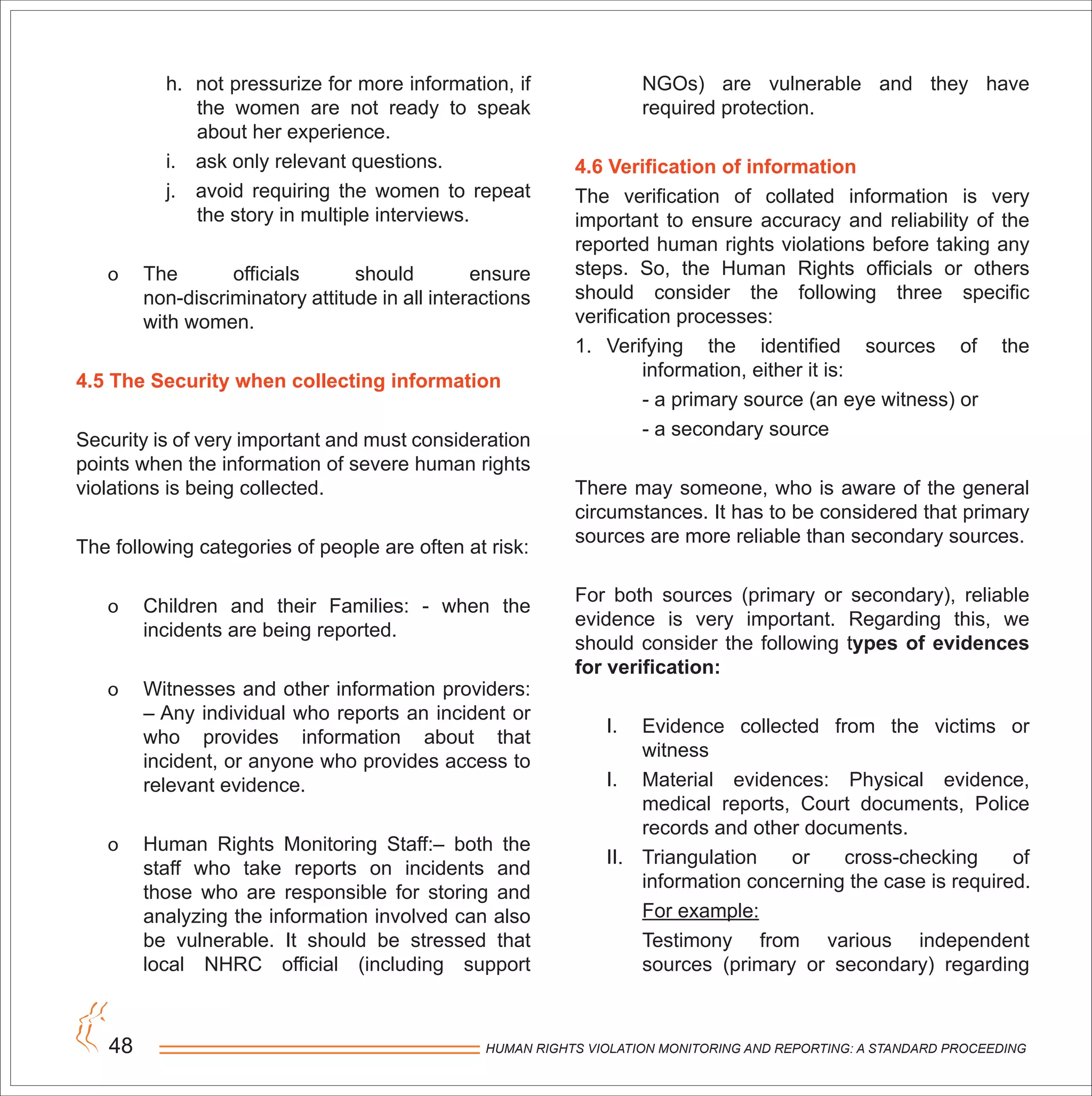 HUMAN RIGHTS VIOLATION MONITORING AND REPORTING: A STANDARD PROCEEDING48
h. not pressurize for more information, if
the women are not ready to speak
about her experience.
i. ask only relevant questions.
j. avoid requiring the women to repeat
the story in multiple interviews.
o The officials should ensure
non-discriminatory attitude in all interactions
with women.
4.5 The Security when collecting information
Security is of very important and must consideration
points when the information of severe human rights
violations is being collected.
The following categories of people are often at risk:
o Children and their Families: - when the
incidents are being reported.
o Witnesses and other information providers:
– Any individual who reports an incident or
who provides information about that
incident, or anyone who provides access to
relevant evidence.
o Human Rights Monitoring Staff:– both the
staff who take reports on incidents and
those who are responsible for storing and
analyzing the information involved can also
be vulnerable. It should be stressed that
local NHRC official (including support
NGOs) are vulnerable and they have
required protection.
4.6 Verification of information
The verification of collated information is very
important to ensure accuracy and reliability of the
reported human rights violations before taking any
steps. So, the Human Rights officials or others
should consider the following three specific
verification processes:
1. Verifying the identified sources of the
information, either it is:
- a primary source (an eye witness) or
- a secondary source
There may someone, who is aware of the general
circumstances. It has to be considered that primary
sources are more reliable than secondary sources.
For both sources (primary or secondary), reliable
evidence is very important. Regarding this, we
should consider the following types of evidences
for verification:
I. Evidence collected from the victims or
witness
I. Material evidences: Physical evidence,
medical reports, Court documents, Police
records and other documents.
II. Triangulation or cross-checking of
information concerning the case is required.
For example:
Testimony from various independent
sources (primary or secondary) regarding
 