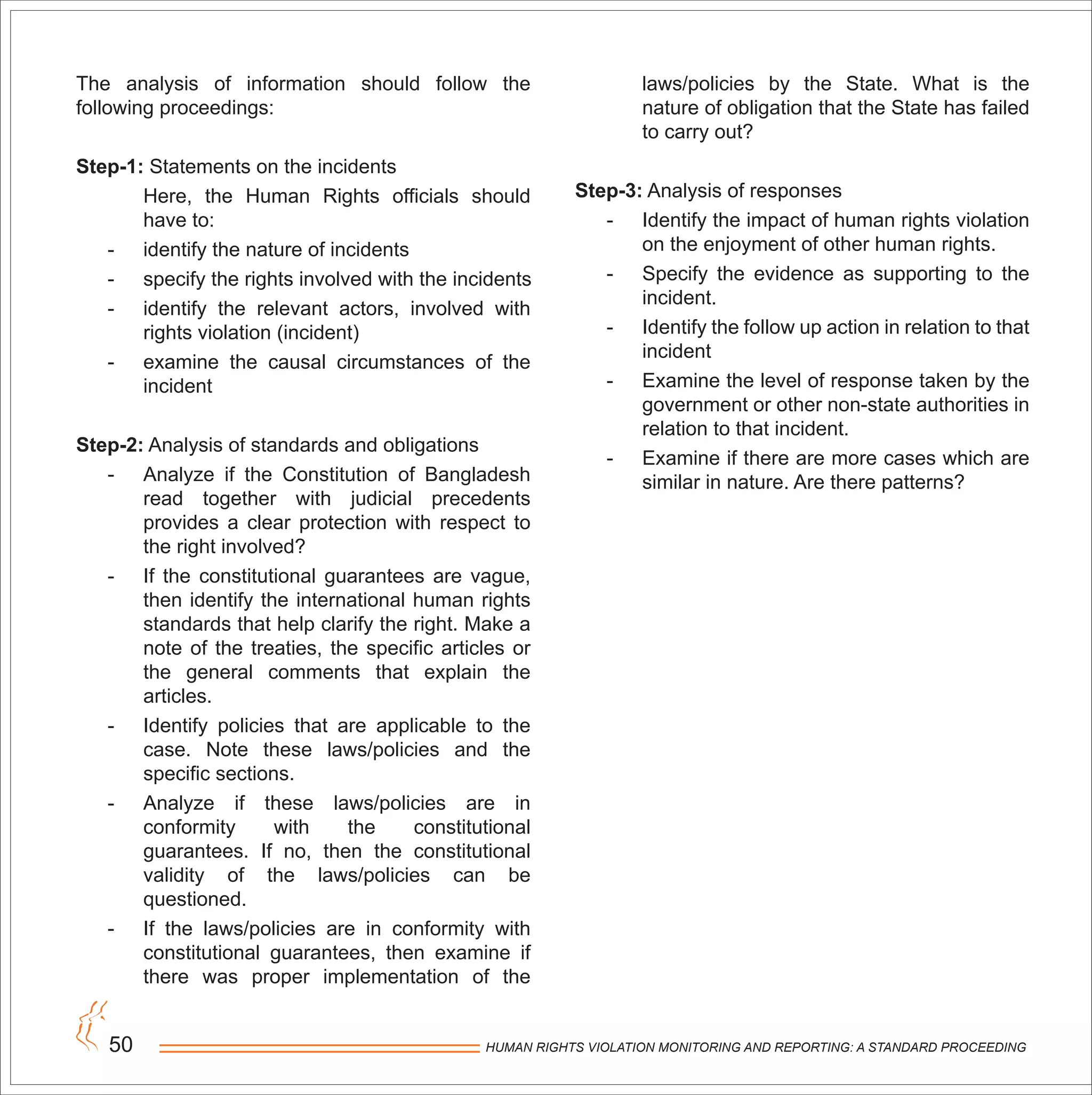 HUMAN RIGHTS VIOLATION MONITORING AND REPORTING: A STANDARD PROCEEDING50
The analysis of information should follow the
following proceedings:
Step-1: Statements on the incidents
Here, the Human Rights officials should
have to:
- identify the nature of incidents
- specify the rights involved with the incidents
- identify the relevant actors, involved with
rights violation (incident)
- examine the causal circumstances of the
incident
Step-2: Analysis of standards and obligations
- Analyze if the Constitution of Bangladesh
read together with judicial precedents
provides a clear protection with respect to
the right involved?
- If the constitutional guarantees are vague,
then identify the international human rights
standards that help clarify the right. Make a
note of the treaties, the specific articles or
the general comments that explain the
articles.
- Identify policies that are applicable to the
case. Note these laws/policies and the
specific sections.
- Analyze if these laws/policies are in
conformity with the constitutional
guarantees. If no, then the constitutional
validity of the laws/policies can be
questioned.
- If the laws/policies are in conformity with
constitutional guarantees, then examine if
there was proper implementation of the
laws/policies by the State. What is the
nature of obligation that the State has failed
to carry out?
Step-3: Analysis of responses
- Identify the impact of human rights violation
on the enjoyment of other human rights.
- Specify the evidence as supporting to the
incident.
- Identify the follow up action in relation to that
incident
- Examine the level of response taken by the
government or other non-state authorities in
relation to that incident.
- Examine if there are more cases which are
similar in nature. Are there patterns?
 