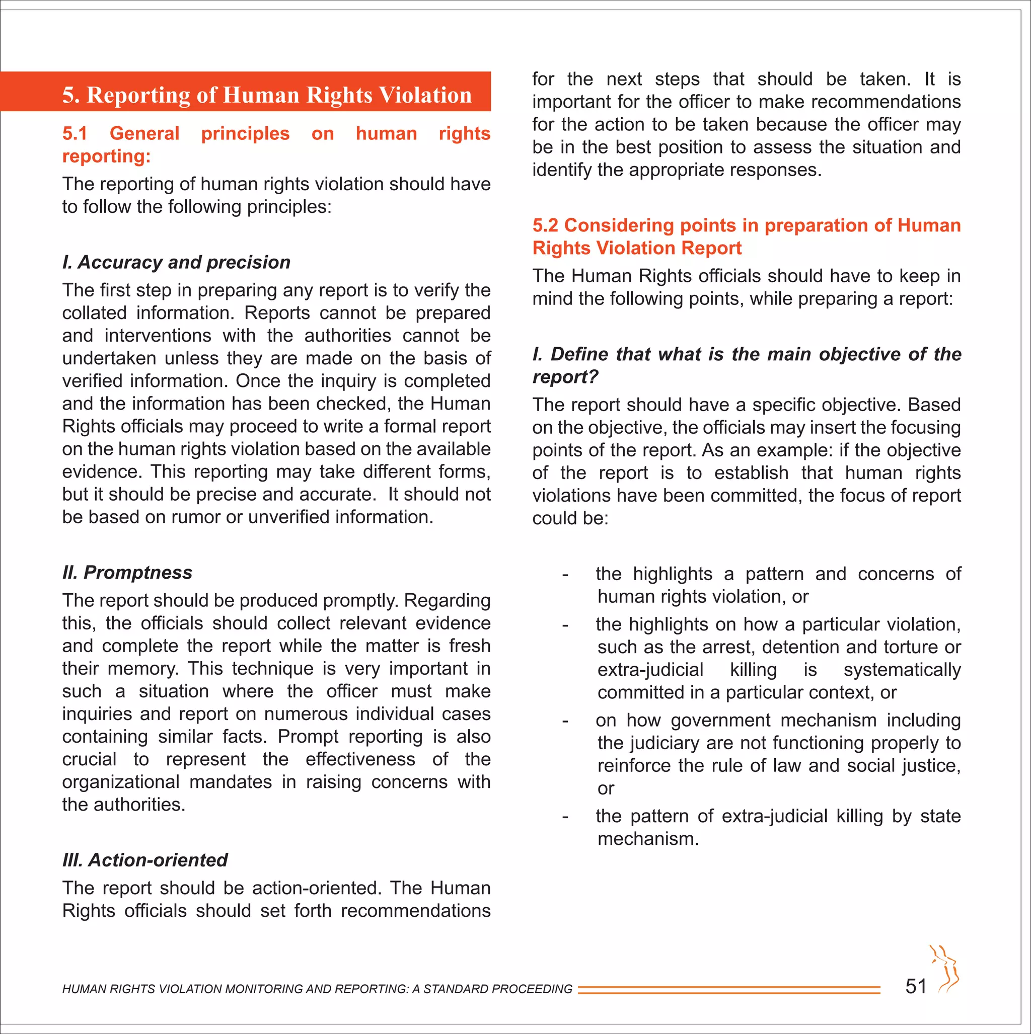 HUMAN RIGHTS VIOLATION MONITORING AND REPORTING: A STANDARD PROCEEDING 51
5. Reporting of Human Rights Violation
5.1 General principles on human rights
reporting:
The reporting of human rights violation should have
to follow the following principles:
I. Accuracy and precision
The first step in preparing any report is to verify the
collated information. Reports cannot be prepared
and interventions with the authorities cannot be
undertaken unless they are made on the basis of
verified information. Once the inquiry is completed
and the information has been checked, the Human
Rights officials may proceed to write a formal report
on the human rights violation based on the available
evidence. This reporting may take different forms,
but it should be precise and accurate. It should not
be based on rumor or unverified information.
II. Promptness
The report should be produced promptly. Regarding
this, the officials should collect relevant evidence
and complete the report while the matter is fresh
their memory. This technique is very important in
such a situation where the officer must make
inquiries and report on numerous individual cases
containing similar facts. Prompt reporting is also
crucial to represent the effectiveness of the
organizational mandates in raising concerns with
the authorities.
III. Action-oriented
The report should be action-oriented. The Human
Rights officials should set forth recommendations
for the next steps that should be taken. It is
important for the officer to make recommendations
for the action to be taken because the officer may
be in the best position to assess the situation and
identify the appropriate responses.
5.2 Considering points in preparation of Human
Rights Violation Report
The Human Rights officials should have to keep in
mind the following points, while preparing a report:
I. Define that what is the main objective of the
report?
The report should have a specific objective. Based
on the objective, the officials may insert the focusing
points of the report. As an example: if the objective
of the report is to establish that human rights
violations have been committed, the focus of report
could be:
- the highlights a pattern and concerns of
human rights violation, or
- the highlights on how a particular violation,
such as the arrest, detention and torture or
extra-judicial killing is systematically
committed in a particular context, or
- on how government mechanism including
the judiciary are not functioning properly to
reinforce the rule of law and social justice,
or
- the pattern of extra-judicial killing by state
mechanism.
 