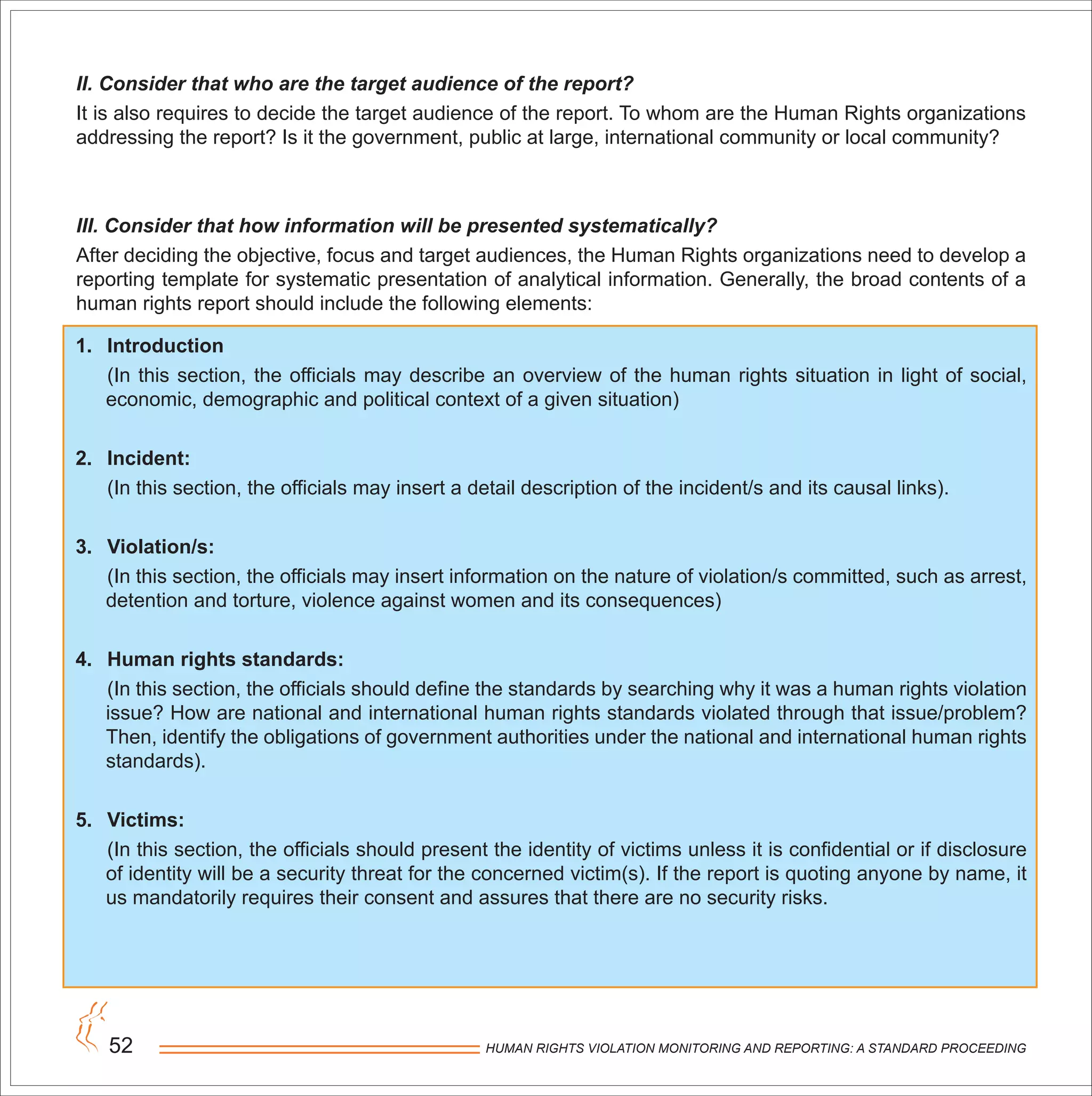 HUMAN RIGHTS VIOLATION MONITORING AND REPORTING: A STANDARD PROCEEDING52
II. Consider that who are the target audience of the report?
It is also requires to decide the target audience of the report. To whom are the Human Rights organizations
addressing the report? Is it the government, public at large, international community or local community?
III. Consider that how information will be presented systematically?
After deciding the objective, focus and target audiences, the Human Rights organizations need to develop a
reporting template for systematic presentation of analytical information. Generally, the broad contents of a
human rights report should include the following elements:
1. Introduction
(In this section, the officials may describe an overview of the human rights situation in light of social,
economic, demographic and political context of a given situation)
2. Incident:
(In this section, the officials may insert a detail description of the incident/s and its causal links).
3. Violation/s:
(In this section, the officials may insert information on the nature of violation/s committed, such as arrest,
detention and torture, violence against women and its consequences)
4. Human rights standards:
(In this section, the officials should define the standards by searching why it was a human rights violation
issue? How are national and international human rights standards violated through that issue/problem?
Then, identify the obligations of government authorities under the national and international human rights
standards).
5. Victims:
(In this section, the officials should present the identity of victims unless it is confidential or if disclosure
of identity will be a security threat for the concerned victim(s). If the report is quoting anyone by name, it
us mandatorily requires their consent and assures that there are no security risks.
 