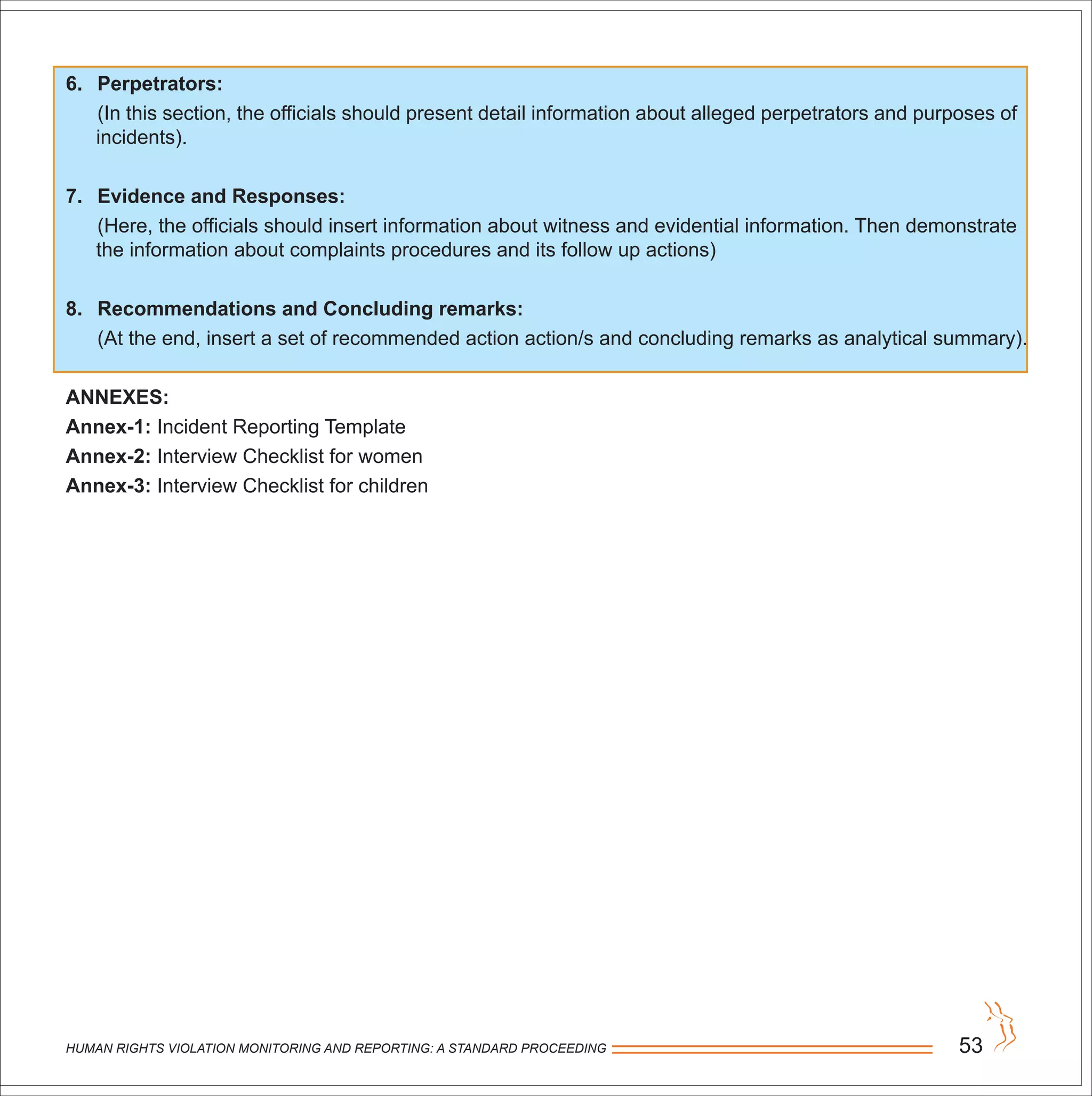 HUMAN RIGHTS VIOLATION MONITORING AND REPORTING: A STANDARD PROCEEDING 53
6. Perpetrators:
(In this section, the officials should present detail information about alleged perpetrators and purposes of
incidents).
7. Evidence and Responses:
(Here, the officials should insert information about witness and evidential information. Then demonstrate
the information about complaints procedures and its follow up actions)
8. Recommendations and Concluding remarks:
(At the end, insert a set of recommended action action/s and concluding remarks as analytical summary).
ANNEXES:
Annex-1: Incident Reporting Template
Annex-2: Interview Checklist for women
Annex-3: Interview Checklist for children
 