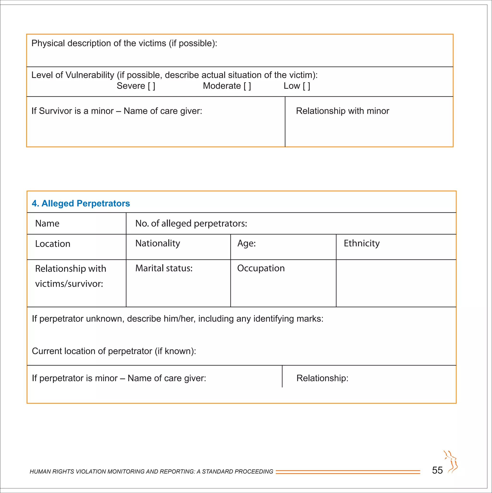 HUMAN RIGHTS VIOLATION MONITORING AND REPORTING: A STANDARD PROCEEDING 55
Physical description of the victims (if possible):
Level of Vulnerability (if possible, describe actual situation of the victim):
Severe [ ] Moderate [ ] Low [ ]
If Survivor is a minor – Name of care giver: Relationship with minor
4. Alleged Perpetrators
If perpetrator unknown, describe him/her, including any identifying marks:
Current location of perpetrator (if known):
If perpetrator is minor – Name of care giver: Relationship:
Name
Location
Relationship with
victims/survivor:
No. of alleged perpetrators:
Age:
Occupation
Nationality
Marital status:
Ethnicity
 