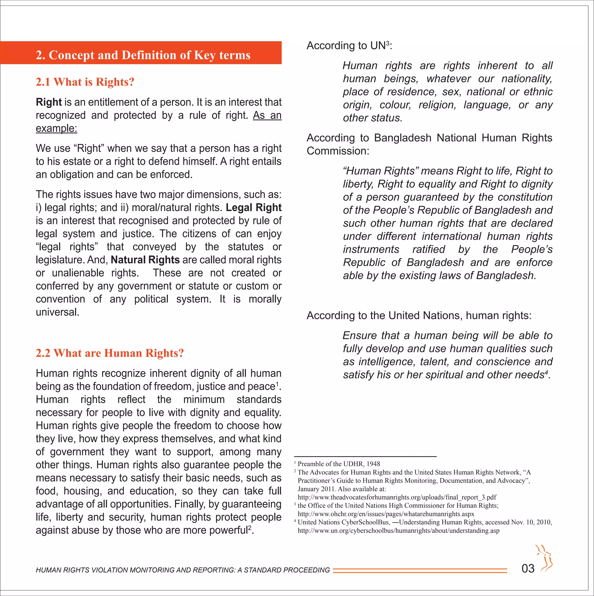 HUMAN RIGHTS VIOLATION MONITORING AND REPORTING: A STANDARD PROCEEDING 03
2.1 What is Rights?
Right is an entitlement of a person. It is an interest that
recognized and protected by a rule of right. As an
example:
We use “Right” when we say that a person has a right
to his estate or a right to defend himself. A right entails
an obligation and can be enforced.
The rights issues have two major dimensions, such as:
i) legal rights; and ii) moral/natural rights. Legal Right
is an interest that recognised and protected by rule of
legal system and justice. The citizens of can enjoy
“legal rights” that conveyed by the statutes or
legislature. And, Natural Rights are called moral rights
or unalienable rights. These are not created or
conferred by any government or statute or custom or
convention of any political system. It is morally
universal.
2.2 What are Human Rights?
Human rights recognize inherent dignity of all human
being as the foundation of freedom, justice and peace1
.
Human rights reflect the minimum standards
necessary for people to live with dignity and equality.
Human rights give people the freedom to choose how
they live, how they express themselves, and what kind
of government they want to support, among many
other things. Human rights also guarantee people the
means necessary to satisfy their basic needs, such as
food, housing, and education, so they can take full
advantage of all opportunities. Finally, by guaranteeing
life, liberty and security, human rights protect people
against abuse by those who are more powerful2
.
According to UN3
:
Human rights are rights inherent to all
human beings, whatever our nationality,
place of residence, sex, national or ethnic
origin, colour, religion, language, or any
other status.
According to Bangladesh National Human Rights
Commission:
“Human Rights” means Right to life, Right to
liberty, Right to equality and Right to dignity
of a person guaranteed by the constitution
of the People’s Republic of Bangladesh and
such other human rights that are declared
under different international human rights
instruments ratified by the People’s
Republic of Bangladesh and are enforce
able by the existing laws of Bangladesh.
According to the United Nations, human rights:
Ensure that a human being will be able to
fully develop and use human qualities such
as intelligence, talent, and conscience and
satisfy his or her spiritual and other needs4
.
2. Concept and Definition of Key terms
1
Preamble of the UDHR, 1948
2
The Advocates for Human Rights and the United States Human Rights Network, “A
Practitioner’s Guide to Human Rights Monitoring, Documentation, and Advocacy”,
January 2011. Also available at:
http://www.theadvocatesforhumanrights.org/uploads/final_report_3.pdf
3
the Office of the United Nations High Commissioner for Human Rights;
http://www.ohchr.org/en/issues/pages/whatarehumanrights.aspx
4
United Nations CyberSchoolBus, ―Understanding Human Rights, accessed Nov. 10, 2010,
http://www.un.org/cyberschoolbus/humanrights/about/understanding.asp
 