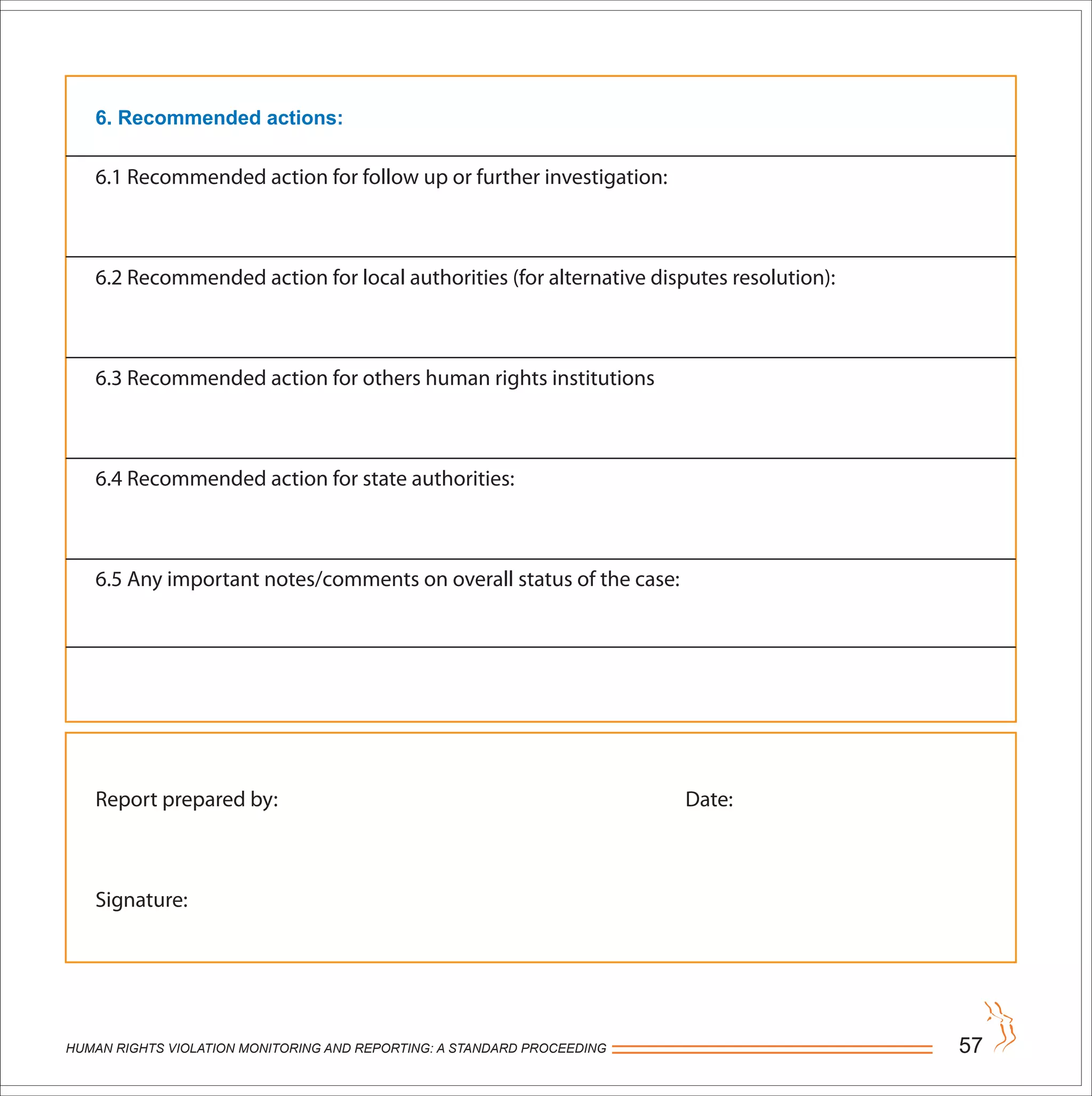 HUMAN RIGHTS VIOLATION MONITORING AND REPORTING: A STANDARD PROCEEDING 57
6. Recommended actions:
6.1 Recommended action for follow up or further investigation:
6.2 Recommended action for local authorities (for alternative disputes resolution):
6.3 Recommended action for others human rights institutions
6.4 Recommended action for state authorities:
6.5 Any important notes/comments on overall status of the case:
Report prepared by: Date:
Signature:
 