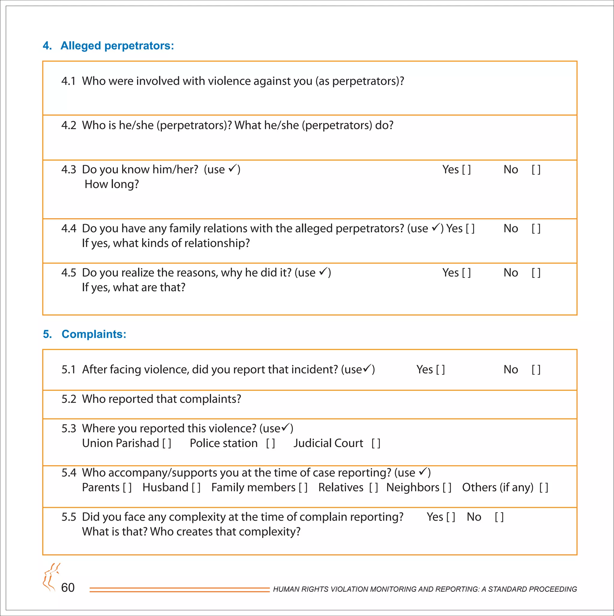HUMAN RIGHTS VIOLATION MONITORING AND REPORTING: A STANDARD PROCEEDING60
4. Alleged perpetrators:
5. Complaints:
4.1 Who were involved with violence against you (as perpetrators)?
4.2 Who is he/she (perpetrators)? What he/she (perpetrators) do?
4.3 Do you know him/her? (use ) Yes [ ] No [ ]
How long?
4.4 Do you have any family relations with the alleged perpetrators? (use ) Yes [ ] No [ ]
If yes, what kinds of relationship?
4.5 Do you realize the reasons, why he did it? (use ) Yes [ ] No [ ]
If yes, what are that?
5.1 After facing violence, did you report that incident? (use) Yes [ ] No [ ]
5.2 Who reported that complaints?
5.3 Where you reported this violence? (use)
Union Parishad [ ] Police station [ ] Judicial Court [ ]
5.4 Who accompany/supports you at the time of case reporting? (use )
Parents [ ] Husband [ ] Family members [ ] Relatives [ ] Neighbors [ ] Others (if any) [ ]
5.5 Did you face any complexity at the time of complain reporting? Yes [ ] No [ ]
What is that? Who creates that complexity?
 