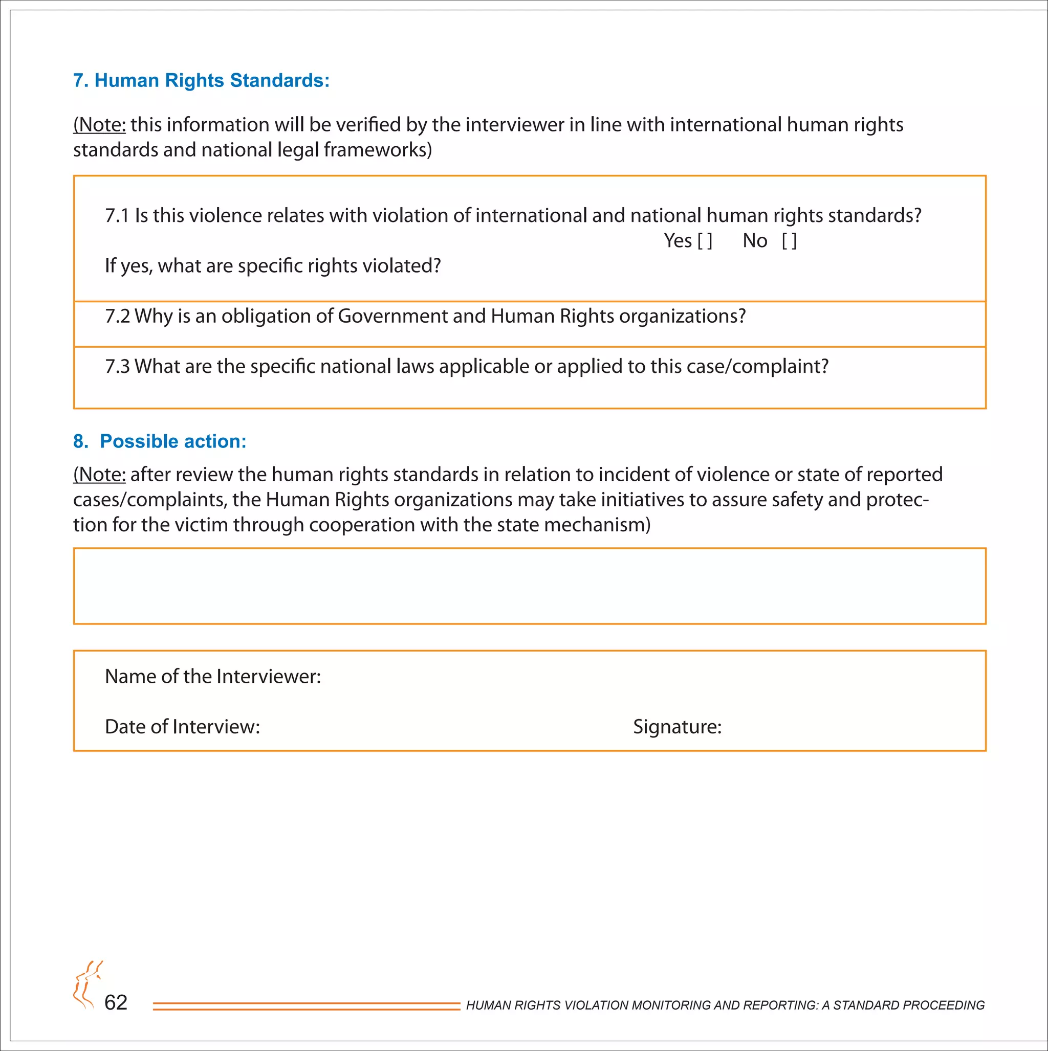 HUMAN RIGHTS VIOLATION MONITORING AND REPORTING: A STANDARD PROCEEDING62
7. Human Rights Standards:
8. Possible action:
7.1 Is this violence relates with violation of international and national human rights standards?
Yes [ ] No [ ]
If yes, what are specific rights violated?
7.2 Why is an obligation of Government and Human Rights organizations?
7.3 What are the specific national laws applicable or applied to this case/complaint?
Name of the Interviewer:
Date of Interview: Signature:
(Note: this information will be verified by the interviewer in line with international human rights
standards and national legal frameworks)
(Note: after review the human rights standards in relation to incident of violence or state of reported
cases/complaints, the Human Rights organizations may take initiatives to assure safety and protec-
tion for the victim through cooperation with the state mechanism)
 